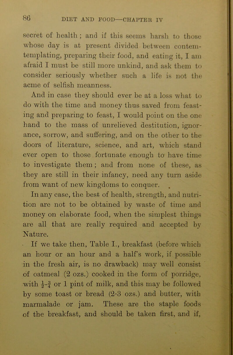 secret of health ; and if this seems harsli to those whose day is at present divided between conteni- templating, preparing their food, and eating it, I am afraid I must be still more unkind, and ask them to consider seriously whether such a life is not the acme of selfish meanness. And in case they should ever be at a loss what to do with the time and money thus saved from feast- ing and preparing to feast, I would point on the one hand to the mass of unrelieved destitution, ignor- ance, sorrow, and suffering, and on the other to the doors of literature, science, and art, which stand ever open to those fortunate enough to have time to investigate them ; and from none of these, as they are still in their infancy, need any turn aside from want of new kingdoms to conquer. In any case, the best of health, strength, and nutri- tion are not to be obtained by waste of time and money on elaborate food, when the simplest things are all that are really required and accepted by N ature. • If we take then. Table I., breakfast (before w’hich an hour or an hour and a half’s work, if possible in the fresh air, is no drawback) may well consist of oatmeal (2 ozs.) cooked in the form of porridge, with or 1 pint of milk, and this may be followed by some toast or bread (2-3 ozs.) and butter, with marmalade or jam. These are the staple foods of the breakfast, and should be taken first, and if,