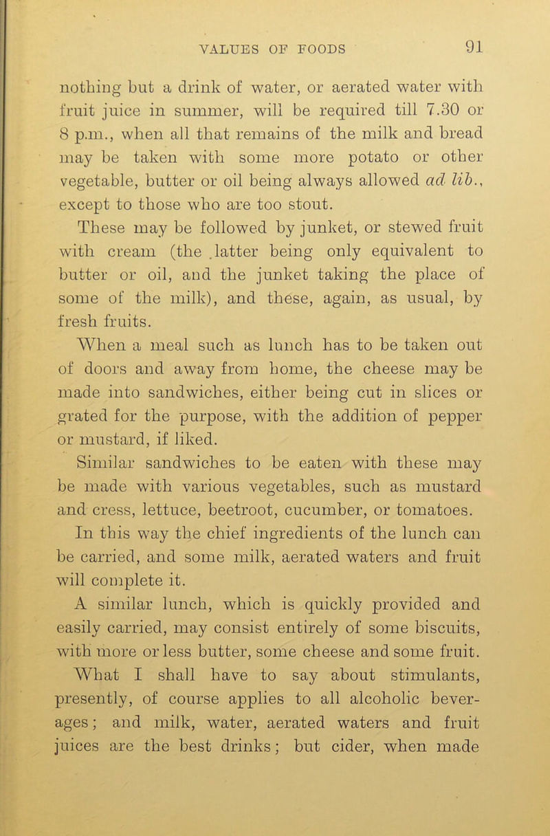 nothing but a drink of water, or aerated water with fruit juice in summer, will be required till 7.30 or 8 p.m., when all that remains of the milk and bread may be taken with some more potato or other vegetable, butter or oil being always allowed ad lib., except to those who are too stout. These may be followed by junket, or stewed fruit with cream (the .latter being only equivalent to butter or oil, and the junket taking the place of some of the milk), and these, again, as usual, by fresh fruits. When a meal such as lunch has to be taken out of doors and away from home, the cheese may be made into sandwiches, either being cut in slices or grated for the purpose, with the addition of pepper or mustard, if liked. Similar sandwiches to be eaten with these may be made with various vegetables, such as mustard and cress, lettuce, beetroot, cucumber, or tomatoes. In this way the chief ingredients of the lunch can be carried, and some milk, aerated waters and fruit will complete it. A similar lunch, which is quickly provided and easily carried, may consist entirely of some biscuits, with more or less butter, some cheese and some fruit. What I shall have to say about stimulants, presently, of course applies to all alcoholic bever- ages ; and milk, water, aerated waters and fruit juices are the best drinks; but cider, when made