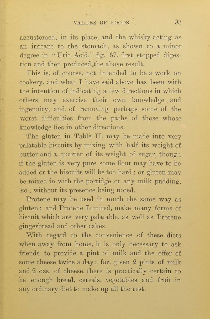 accustomed, in its place, and the whisky acting as an irritant to the stomach, as shown to a minor degree in “Uric Acid,” fig. 67, first stopped diges- tion and then produced,the above result. This is, of course, not intended to be a work on cookery, and what I have said above has been with the intention of indicating a few directions in which others may exercise their own knowledge . and ingenuity, and. of removing perhaps some of the worst difficulties from the paths of those whose knowledge lies in other directions. The gluten in Table II. may be made into very palatable biscuits by mixing with half its weight of butter and a quarter of its weight of sugar, though if the gluten is very pure some flour may have to be added or the biscuits will be too hard ; or gluten may be mixed in with the porridge or any milk pudding, &c., without its presence being noted. Protene may be used in much the same way as gluten; and Protene Limited, make many forms of biscuit which are very palatable, as well as Protene gingerbread and other cakes. With regard to the convenience of these diets when away from home, it is only necessary to ask friends to provide a pint of milk and the offer of some cheese twice a day; for, given _2 pints of milk and 2 ozs. of cheese, there is practically certain to be enough bread, cereals, vegetables and fruit in any ordinary diet to make up all the rest.