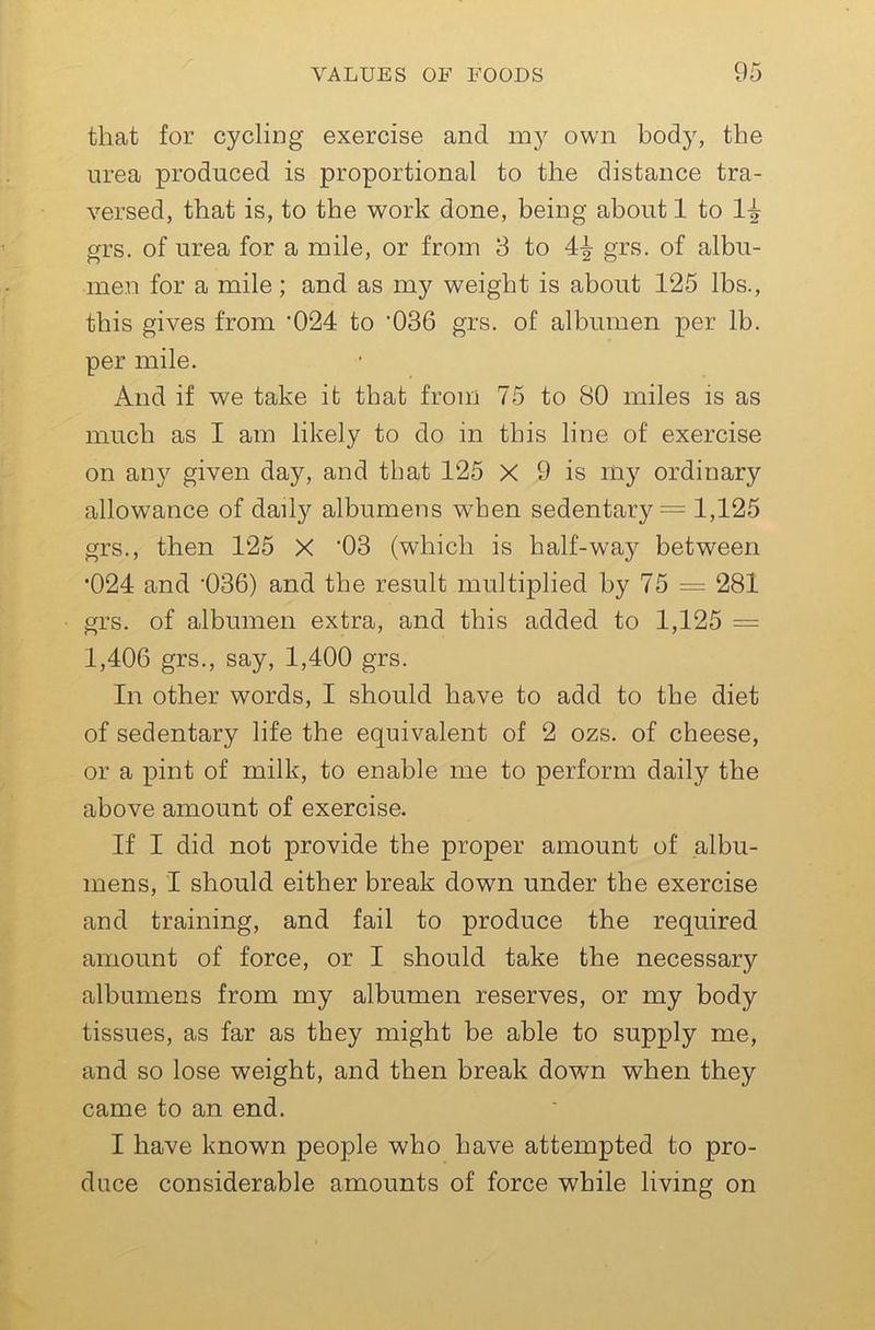 that for cycling exercise and my own body, the urea produced is proportional to the distance tra- versed, that is, to the work done, being about 1 to 1^ grs. of urea for a mile, or from 8 to 4^ grs. of albu- men for a mile; and as my weight is about 125 lbs., this gives from ’024 to '036 grs. of albumen per lb. per mile. And if we take it that from 75 to 80 miles is as much as I am likely to do in this line of exercise on any given day, and that 125 X 9 is my ordinary allowance of daily albumens when sedentary = 1,125 grs., then 125 X '03 (which is half-way between •024 and 'OSG) and the result multiplied by 75 = 281 grs. of albumen extra, and this added to 1,125 = 1,406 grs., say, 1,400 grs. In other words, I should have to add to the diet of sedentary life the equivalent of 2 ozs. of cheese, or a pint of milk, to enable me to perform daily the above amount of exercise. If I did not provide the proper amount of albu- mens, I should either break down under the exercise and training, and fail to produce the required amount of force, or I should take the necessary albumens from my albumen reserves, or my body tissues, as far as they might be able to supply me, and so lose weight, and then break down when they came to an end. I have known people who have attempted to pro- duce considerable amounts of force while living on