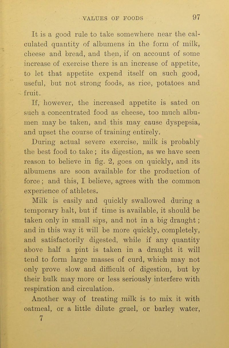 It is a good rule to take somewhere near the cal- culated quantity of albumens in the form of milk, cheese and bread, and then, if on account of some increase of exercise there is an increase of appetite, to let that appetite expend itself on such good, useful, but not strong foods, as rice, potatoes and fruit. If, however, the increased appetite is sated on such a concentrated food as cheese, too much albu- men may be taken, and this may cause dyspepsia, and upset the course of training entirely. During actual severe exercise, milk is probably the best food to take; its digestion, as we have seen reason to believe in fig. 2, goes on quickly, and its albumens are soon available for the production of force; and this, I believe, agrees with the common experience of athletes. Milk is easily and quickly swallowed during a temporary halt, but if time is available, it should be taken only in small sips, and not in a big draught; and in this way it will be more quickly, completely, and satisfactorily digested, while if any quantity above half a pint is taken in a draught it will tend to form large masses of curd, which may not only prove slow and difficult of digestion, but by their bulk may more or less seriously interfere with respiration and circulation. Another way of treating milk is to mix it with oatmeal, or a little dilute gruel, or barley water, 7