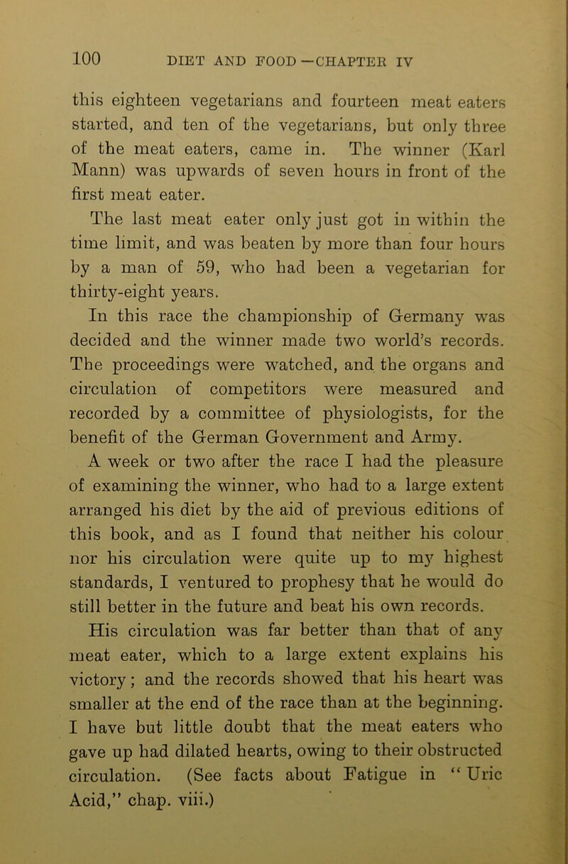 this eighteen vegetarians and fourteen meat eaters started, and ten of the vegetarians, but only three of the meat eaters, came in. The winner (Karl Mann) was upwards of seven hours in front of the first meat eater. The last meat eater only just got in within the time limit, and was beaten by more than four hours by a man of 59, who had been a vegetarian for thirty-eight years. In this race the championship of Germany was decided and the winner made two world’s records. The proceedings were watched, and the organs and circulation of competitors were measured and recorded by a committee of physiologists, for the benefit of the German Government and Army. A week or two after the race I had the pleasure of examining the winner, who had to a large extent arranged his diet by the aid of previous editions of this book, and as I found that neither his colour nor his circulation were quite up to m}'’ highest standards, I ventured to prophesy that he would do still better in the future and beat his own records. His circulation was far better than that of any meat eater, which to a large extent explains his victory; and the records showed that his heart was smaller at the end of the race than at the beginning. I have but little doubt that the meat eaters who gave up had dilated hearts, owing to their obstructed circulation. (See facts about Fatigue in “ Uric Acid,” chap, viii.)