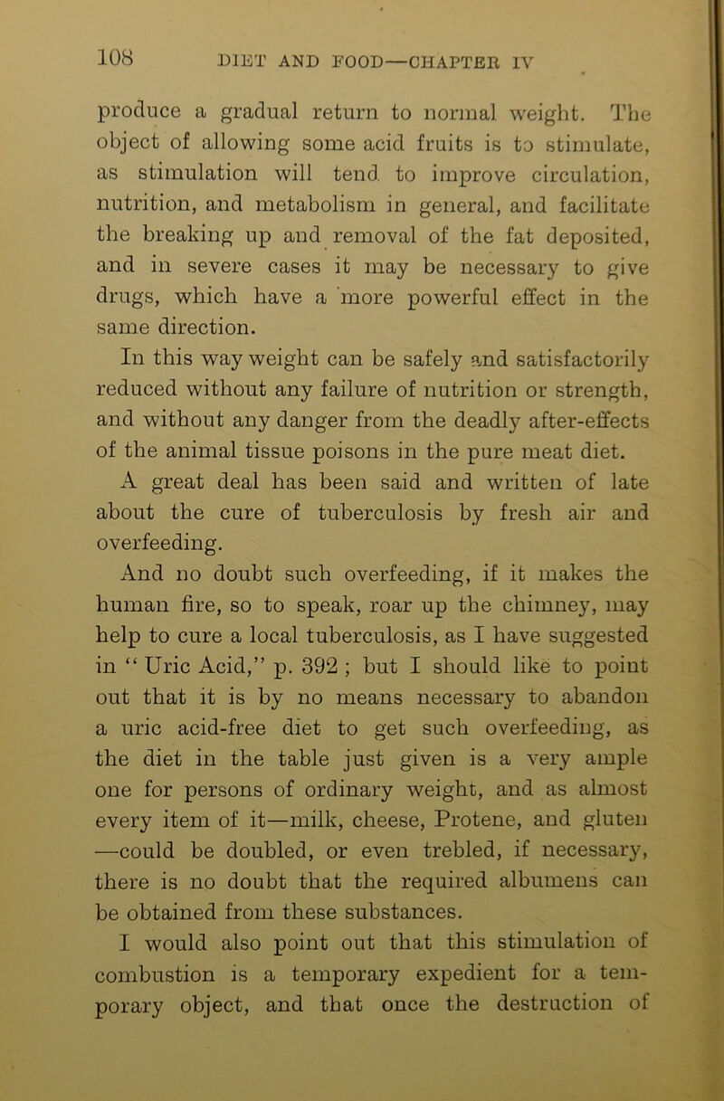 produce a gradual return to normal weight. The object of allowing some acid fruits is to stimulate, as stimulation will tend, to improve circulation, nutrition, and metabolism in general, and facilitate the breaking up and removal of the fat deposited, and in severe cases it may be necessary to give drugs, which have a ’more powerful effect in the same direction. In this way weight can be safely and satisfactorily reduced without any failure of nutrition or strength, and without any danger from the deadly after-effects of the animal tissue poisons in the pure meat diet. A great deal has been said and written of late about the cure of tuberculosis by fresh air and overfeeding. And no doubt such overfeeding, if it makes the human fire, so to speak, roar up the chimney, may help to cure a local tuberculosis, as I have suggested in “ Uric Acid,” p. 392 ; but I should like to point out that it is by no means necessary to abandon a uric acid-free diet to get such overfeeding, as the diet in the table just given is a very ample one for persons of ordinary weight, and as almost every item of it—milk, cheese, Protene, and gluten —could be doubled, or even trebled, if necessary, there is no doubt that the required albumens can be obtained from these substances. I would also point out that this stimulation of combustion is a temporary expedient for a tem- porary object, and that once the destruction of