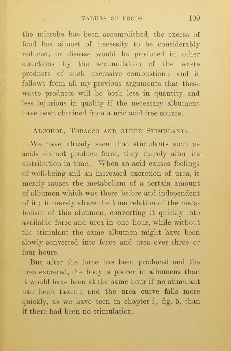 the luicrobe has been accomplished, the excess of food has almost of necessity to be considerably reduced, or disease would be produced in other directions by the accumulation of the waste products of such excessive combustion; and it follows from all my previous arguments that these waste products will be both less in quantity and less injurious in quality if the necessary albumens have been obtained from a uric acid-free source. Alcohol, Tobacco and other Stimulants. AVe have already seen that stimulants such as acids do not produce force, they merely alter its distribution in time. AVhen an acid causes feelings of w’ell-being and an increased excretion of urea, it merel}'- causes the metabolism of a certain amount of albumen which was there before and independent of it; it merely alters the time relation of the meta- bolism of this albumen, converting it quicklj^ into available force and urea in one hour, while without the stimulant the same albumen might have been slowly converted into force and urea over three or four hours. But after the force has been produced and the urea excreted, the body is poorer in albumens than it would have been at the same hour if no stimulant had been taken; and the urea curve falls more quickly, as we have seen in chapter i., fig. 5, than if there had been no stimulation.