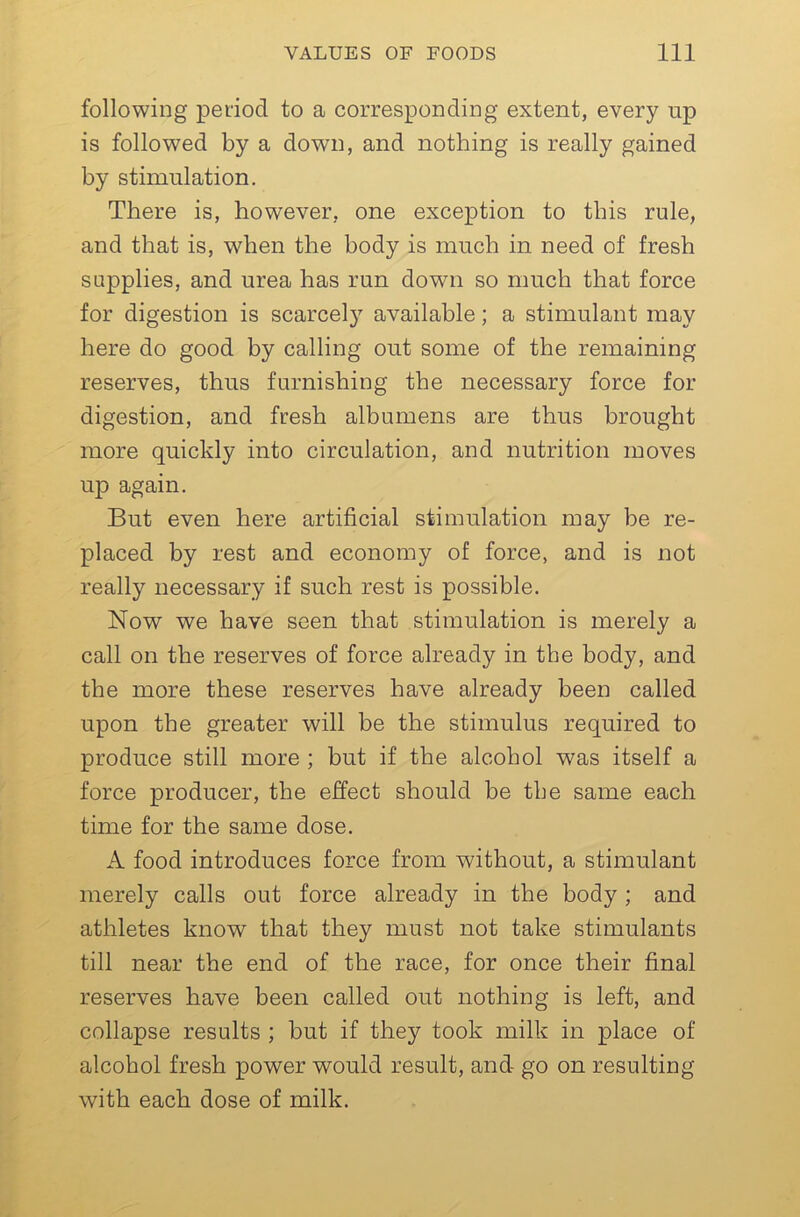 following period to a corresponding extent, every np is followed by a down, and nothing is really gained by stimulation. There is, however, one exception to this rule, and that is, when the body is much in need of fresh supplies, and urea has run down so much that force for digestion is scarcel} available; a stimulant may here do good by calling out some of the remaining reserves, thus furnishing the necessary force for digestion, and fresh albumens are thus brought more quickly into circulation, and nutrition moves up again. But even here artificial stimulation may be re- placed by rest and economy of force, and is not really necessary if such rest is possible. Now we have seen that stimulation is merely a call on the reserves of force already in the body, and the more these reserves have already been called upon the greater will be the stimulus required to produce still more ; but if the alcohol was itself a force producer, the effect should be the same each time for the same dose. A food introduces force from without, a stimulant merely calls out force already in the body; and athletes know that they must not take stimulants till near the end of the race, for once their final reserves have been called out nothing is left, and collapse results ; but if they took milk in place of alcohol fresh power would result, and go on resulting with each dose of milk.