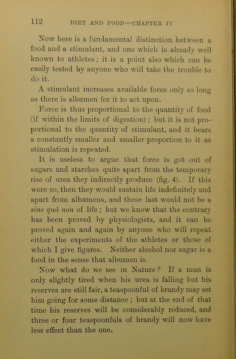 Now here is a fundamental distinction between a food and a stimulant, and one which is already w'ell known to athletes; it is a point also which can be easily tested by anyone who will take the trouble to do it. A stimulant increases available force only so long as there is albumen for it to act upon. Force is thus proportional to the quantity of food (if within the limits of digestion) ; but it is not pro- portional to the quantity of stimulant, and it bears a constantly smaller and smaller proportion to it as stimulation is repeated. It is useless to argue that force is got out of sugars and starches quite apart from the temporary rise of urea they indirectly produce (fig. 4). If this were so, then they would sustain life indefinitely and apart from albumens, and these last would not be a sine qua non of life ; but we know that the contrary has been proved by physiologists, and it can be proved again and again by anyone who will repeat either the experiments of the athletes or those of which I give figures. Neither alcohol nor sugar is a food in the sense that albumen is. Now what do we see in Nature ? If a man is only slightly tired when his urea is falling but his reserves are still fair, a teaspoonful of brandy may set him going for some distance ; but at the end of that time his reserves will be considerably reduced, and three or four teaspoonfuls of brandy will now have less effect than the one.