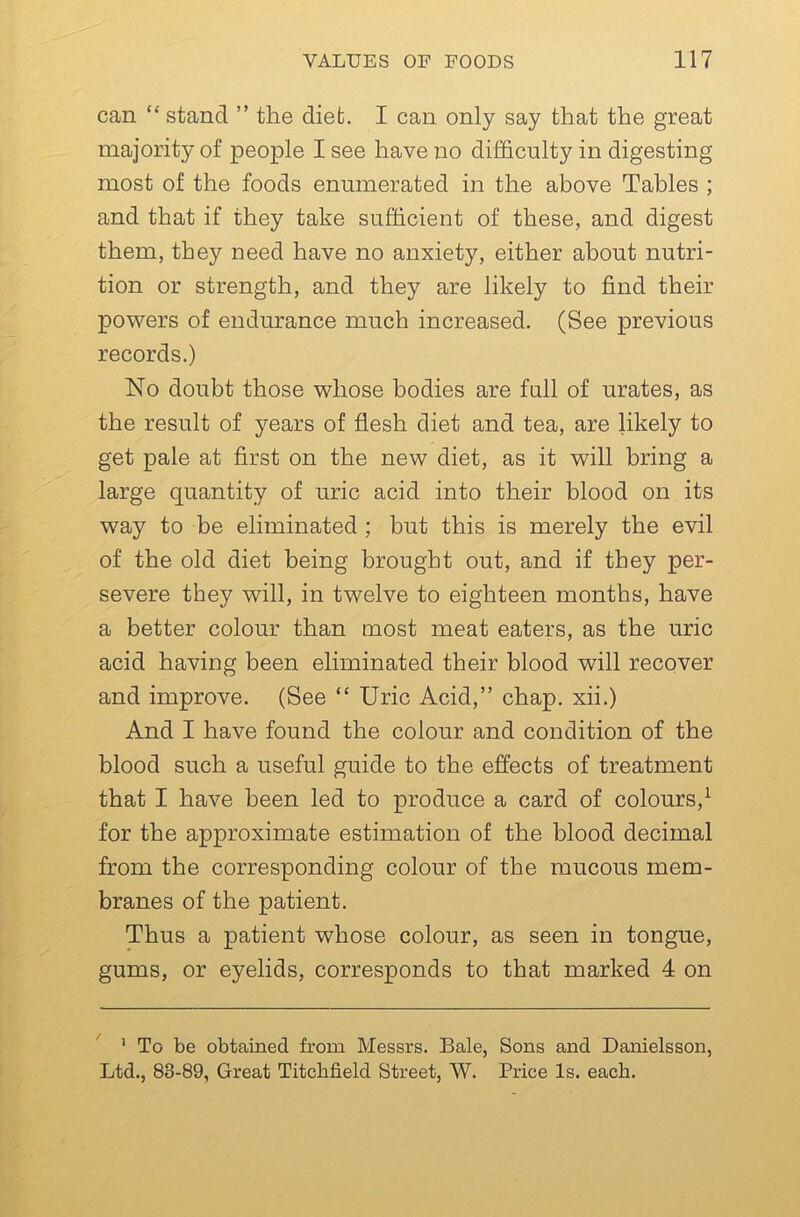 can “ stand ” the diet. I can only say that the great majority of people I see have no difficulty in digesting most of the foods enumerated in the above Tables ; and that if they take sufficient of these, and digest them, they need have no anxiety, either about nutri- tion or strength, and they are likely to find their powers of endurance much increased. (See previous records.) No doubt those whose bodies are full of urates, as the result of years of flesh diet and tea, are likely to get pale at first on the new diet, as it will bring a large quantity of uric acid into their blood on its way to be eliminated ; but this is merely the evil of the old diet being brought out, and if they per- severe they will, in twelve to eighteen months, have a better colour than most meat eaters, as the uric acid having been eliminated their blood will recover and improve. (See “ Uric Acid,” chap, xii.) And I have found the colour and condition of the blood such a useful guide to the effects of treatment that I have been led to produce a card of colours,^ for the approximate estimation of the blood decimal from the corresponding colour of the mucous mem- branes of the patient. Thus a patient whose colour, as seen in tongue, gums, or eyelids, corresponds to that marked 4 on * To be obtained from Messrs. Bale, Sons and Danielsson, Ltd., 83-89, Great Titchfield Street, W. Price Is. each.