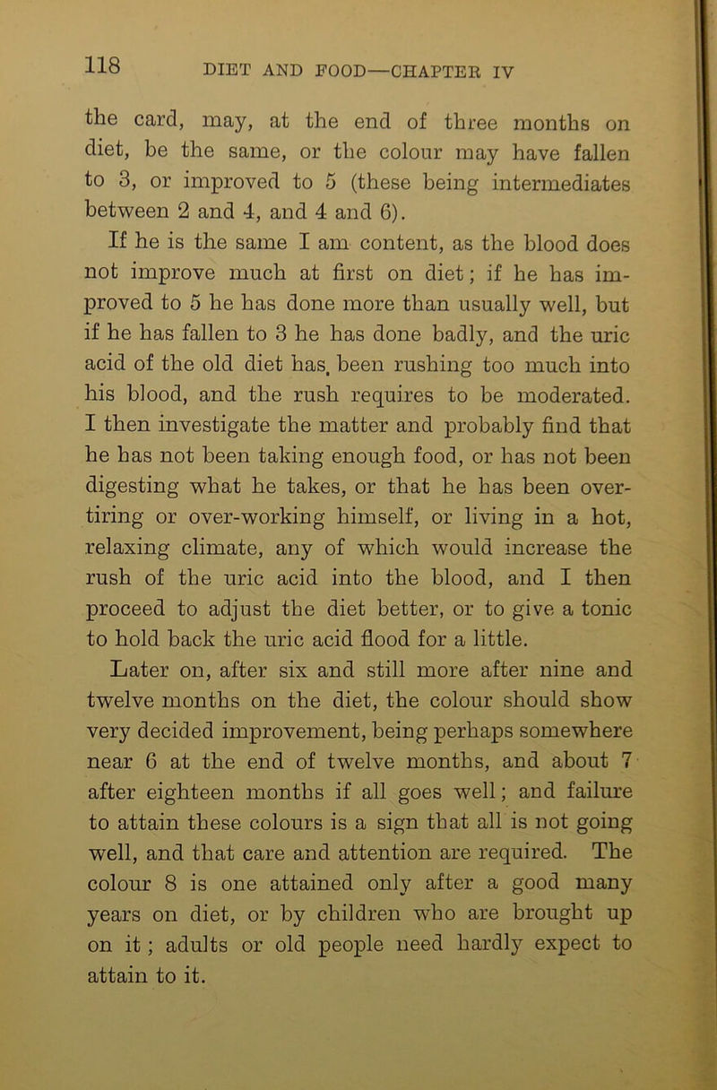 the card, may, at the end of three months on diet, be the same, or the colour may have fallen to 3, or improved to 5 (these being intermediates between 2 and 4, and 4 and 6). If he is the same I am content, as the blood does not improve much at first on diet; if he has im- proved to 5 he has done more than usually well, but if he has fallen to 3 he has done badly, and the uric acid of the old diet has. been rushing too much into his blood, and the rush requires to be moderated. I then investigate the matter and probably find that he has not been taking enough food, or has not been digesting what he takes, or that he has been over- tiring or over-working himself, or living in a hot, relaxing climate, any of which would increase the rush of the uric acid into the blood, and I then proceed to adjust the diet better, or to give a tonic to hold back the uric acid flood for a little. Later on, after six and still more after nine and twelve months on the diet, the colour should show very decided improvement, being perhaps somewhere near 6 at the end of twelve months, and about 7 after eighteen months if all goes well; and failure to attain these colours is a sign that all is not going well, and that care and attention are required. The colour 8 is one attained only after a good many years on diet, or by children who are brought up on it; adults or old people need hardly expect to attain to it.