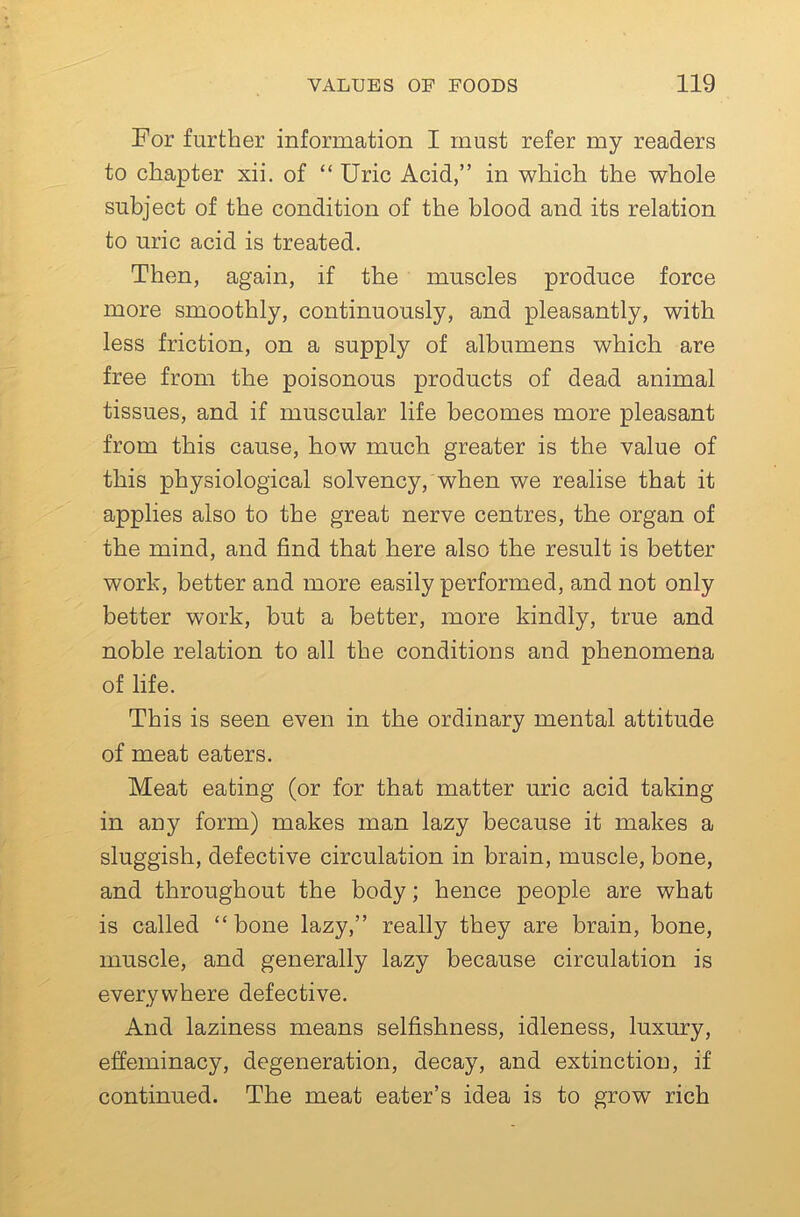 For further information I must refer my readers to chapter xii. of “Uric Acid,” in which the whole subject of the condition of the blood and its relation to uric acid is treated. Then, again, if the muscles produce force more smoothly, continuously, and pleasantly, with less friction, on a supply of albumens which are free from the poisonous products of dead animal tissues, and if muscular life becomes more pleasant from this cause, how much greater is the value of this physiological solvency, when we realise that it applies also to the great nerve centres, the organ of the mind, and find that here also the result is better work, better and more easily performed, and not only better work, but a better, more kindly, true and noble relation to all the conditions and phenomena of life. This is seen even in the ordinary mental attitude of meat eaters. Meat eating (or for that matter uric acid taking in any form) makes man lazy because it makes a sluggish, defective circulation in brain, muscle, bone, and throughout the body; hence people are what is called “ bone lazy,” really they are brain, bone, muscle, and generally lazy because circulation is everywhere defective. And laziness means selfishness, idleness, luxury, effeminacy, degeneration, decay, and extinction, if continued. The meat eater’s idea is to grow rich