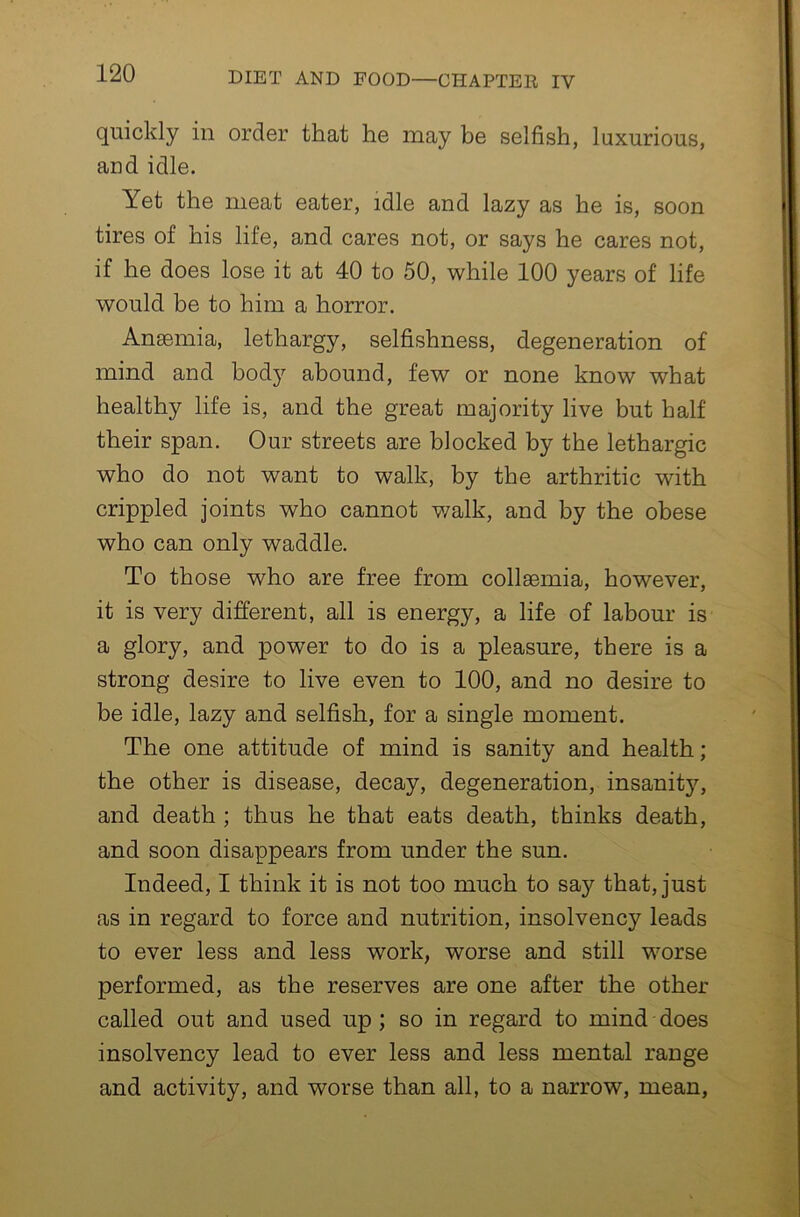 quickly in order that he may be selfish, luxurious, and idle. Yet the meat eater, idle and lazy as he is, soon tires of his life, and cares not, or says he cares not, if he does lose it at 40 to 50, while 100 years of life would be to him a horror. Anaemia, lethargy, selfishness, degeneration of mind and body abound, few or none know what healthy life is, and the great majority live but half their span. Our streets are blocked by the lethargic who do not want to walk, by the arthritic with crippled joints who cannot v/alk, and by the obese who can only waddle. To those who are free from collsemia, however, it is very different, all is energy, a life of labour is a glory, and power to do is a pleasure, there is a strong desire to live even to 100, and no desire to be idle, lazy and selfish, for a single moment. The one attitude of mind is sanity and health; the other is disease, decay, degeneration, insanity, and death ; thus he that eats death, thinks death, and soon disappears from under the sun. Indeed, I think it is not too much to say that, just as in regard to force and nutrition, insolvency leads to ever less and less work, worse and still worse performed, as the reserves are one after the other called out and used up; so in regard to mind does insolvency lead to ever less and less mental range and activity, and worse than all, to a narrow, mean,