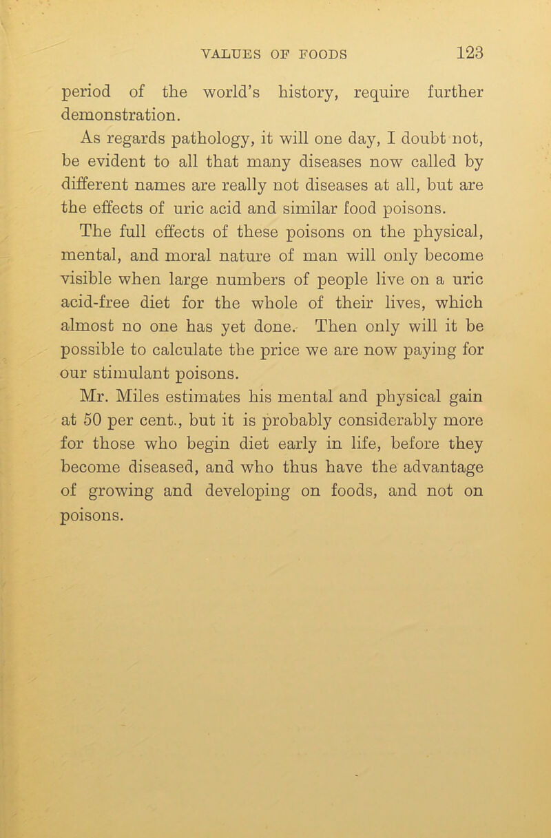 period of the world’s history, require further demonstration. As regards pathology, it will one day, I doubt not, be evident to all that many diseases now called by different names are really not diseases at all, but are the effects of uric acid and similar food poisons. The full effects of these poisons on the physical, mental, and moral nature of man will only become visible when large numbers of people live on a uric acid-free diet for the whole of their lives, which almost no one has yet done. Then only will it be possible to calculate the price we are now paying for our stimulant poisons. Mr. Miles estimates his mental and physical gain at 50 per cent., but it is probably considerably more for those who begin diet early in life, before they become diseased, and who thus have the advantage of growing and developing on foods, and not on poisons.