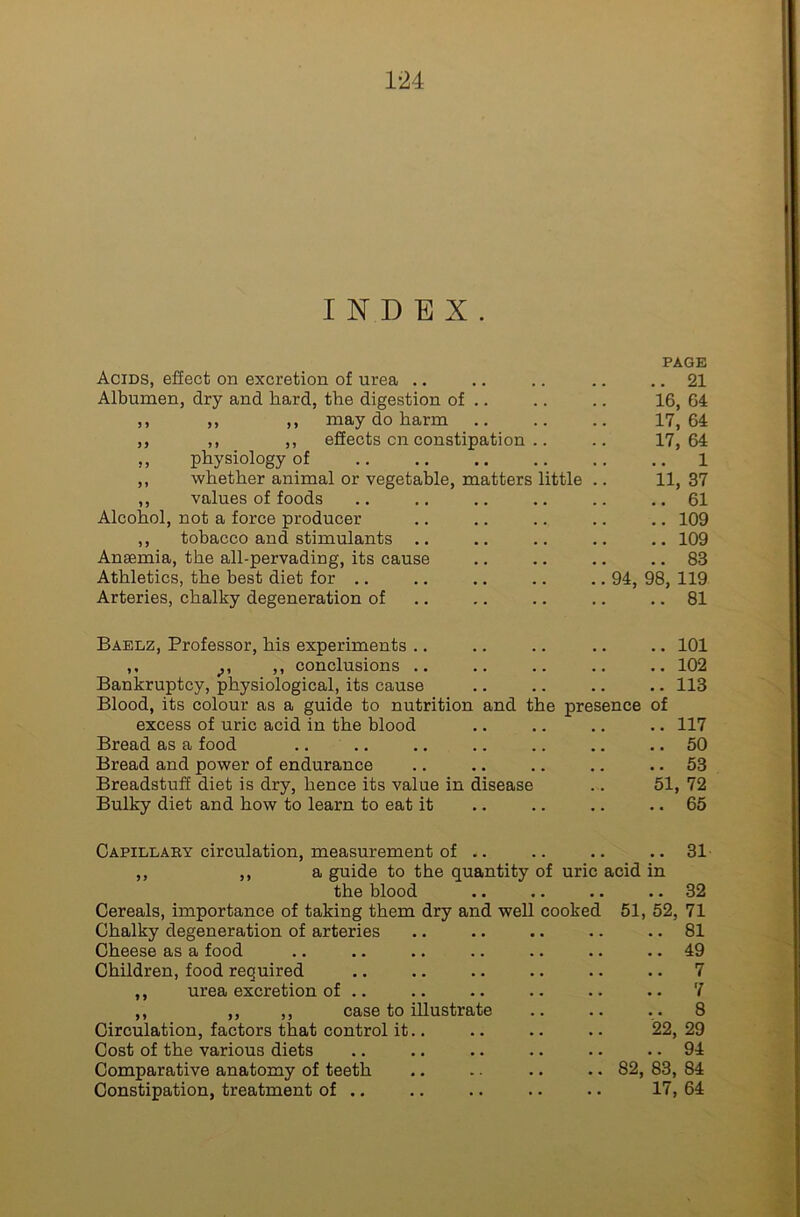 INDEX. Acids, effect on excretion of urea .. Albumen, dry and hard, the digestion of .. ,, ,, ,, may do harm ,, ,, ,, effects on constipation .. „ physiology of ,, whether animal or vegetable, matters little ,, values of foods Alcohol, not a force producer ,, tobacco and stimulants Ansemia, the all-pervading, its cause Athletics, the best diet for .. Arteries, chalky degeneration of PAGE .. 21 16, 64 17, 64 17, 64 1 11, 37 .. 61 .. 109 .. 109 .. 83 94, 98, 119 .. 81 Baelz, Professor, his experiments .. .. .. .. .. 101 ,, ,, conclusions .. .. .. .. 102 Bankruptcy, physiological, its cause .. .. .. .. 113 Blood, its colour as a guide to nutrition and the presence of excess of uric acid in the blood .. .. .. .. 117 Bread as a food .. .. .. .. .. .. .. 50 Bread and power of endurance .. .. .. .. .. 53 Breadstuff diet is dry, hence its value in disease .. 51, 72 Bulky diet and how to learn to eat it .. .. .. .. 65 Capillary circulation, measurement of .. ,, ,, a guide to the quantity of uric the blood Cereals, importance of taking them dry and well cookec Chalky degeneration of arteries Cheese as a food Children, food required ,, urea excretion of .. acid in 51, 52, ,, ,, ,, case to illustrate Circulation, factors that control it.. Cost of the various diets Comparative anatomy of teeth Constipation, treatment of .. '22, 82, 83, 17, 31 32 71 81 49 7 7 8 29 94 84 64