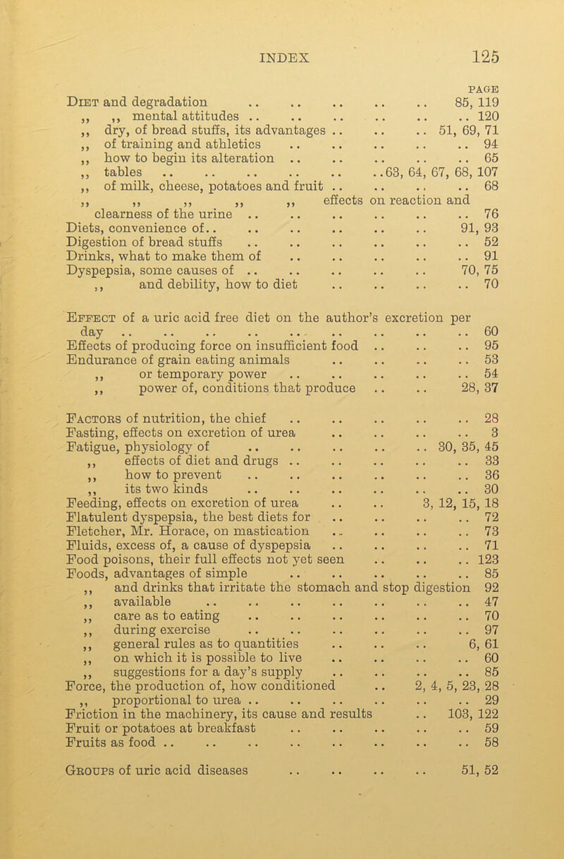 Diet and degradation PAGE 85, 119 ,, ,, mental attitudes .. • » • • • • 120 ,, dry, of bread stuffs, its advantages .. ,. 51, 69 , VI ,, of training and athletics • • . • • • 94 ,, how to begin its alteration .. • • • • • • 65 ,, tables •• •• •« •• ,,63, 64, 67, 68, 107 ,, of milk, cheese, potatoes and fruit .. • • • t • • 68 ,, ,, ,, ,, ,, effects on reaction and clearness of the urine .. • • • • • • 76 Diets, convenience of,. 91 93 Digestion of bread stuffs • • • • • • 52 Drinks, what to make them of • • *4 4 4 91 Dyspepsia, some causes of ,, 70 ,75 ,, and debility, how to diet 4 4 70 Effect of a uric acid free diet on the author’s day •• -• •» •• •• Effects of producing force on insufficient food Endurance of grain eating animals ,, or temporary power „ power of, conditions that produce Factors of nutrition, the chief Fasting, effects on excretion of urea Fatigue, physiology of ,, effects of diet and drugs .. ,, how to prevent ,, its two kinds Feeding, effects on excretion of urea Flatulent dyspepsia, the best diets for Fletcher, Mr. Horace, on mastication Fluids, excess of, a cause of dyspepsia Food poisons, their full effects not yet seen Foods, advantages of simple ,, and drinks that irritate the stomach and ,, available ,, care as to eating ,, during exercise ,, general rules as to quantities ,, on which it is possible to live ,, suggestions for a day’s supply Force, the production of, how conditioned ,, proportional to urea .. Friction in the machinery, its cause and results Fruit or potatoes at breakfast Fruits as food .. excretion per . 60 . 95 . 53 . 54 28, 37 28 3 30, 35, 45 33 36 30 3, 12, 15, 18 72 73 71 123 85 stop digestion 92 47 70 97 6, 61 60 85 2, 4, 5, 23, 28 29 103, 122 59 58 Groups of uric acid diseases 51, 52