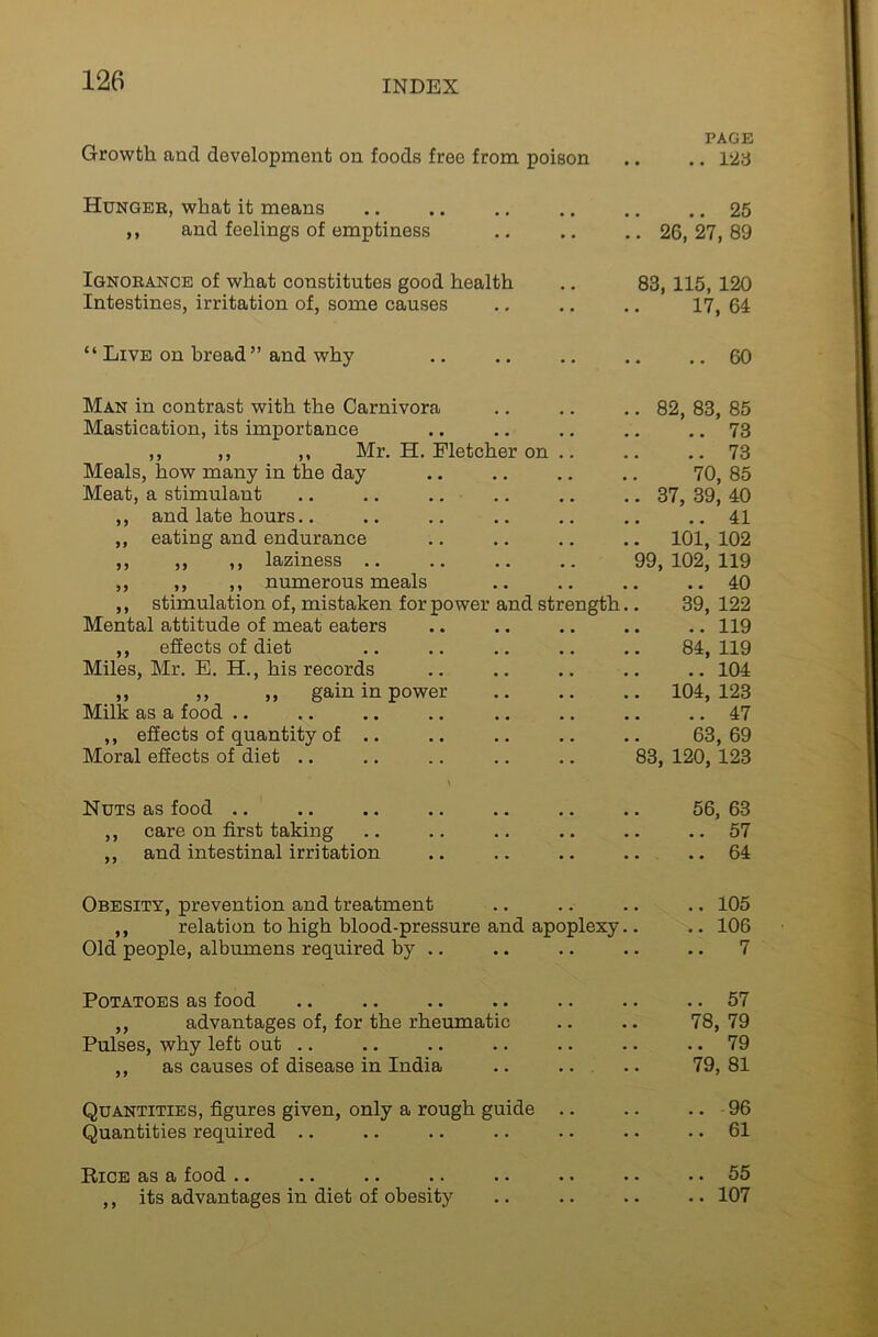 PAGE Growth, and development on foods free from poison .. .. 123 Hunger, what it means 25 ,, and feelings of emptiness 26, 27, 89 Ignorance of what constitutes good health .. 83, 115, 120 Intestines, irritation of, some causes 17, 64: “ Live on bread ” and why .. .. .. .. ..60 Man in contrast with the Carnivora .. .. .. 82, 83, 85 Mastication, its importance .. .. .. .. .. 73 ,, ,, ,, Mr. H. Fletcher on .. .. .. 73 Meals, how many in the day 70, 85 Meat, a stimulant .. .. .. .. 37, 39, 40 ,, and late hours.. 41 ,, eating and endurance , , .. 101, 102 ,, ,, ,, laziness .. 99, 102, 119 ,, ,, ,, numerous meals .. .. .. 40 ,, stimulation of, mistaken for power and strength.. 39, 122 Mental attitude of meat eaters 119 ,, effects of diet 84, 119 Miles, Mr. E. H., his records .. .. .. 104 ,, ,, ,, gain in power • • .. 104, 123 Milk as a food .. 47 ,, effects of quantity of .. , , .. .. 63, 69 Moral effects of diet .. . . 83, 120, 123 Nuts as food .. ,, care on first taking ,, and intestinal irritation Obesity, prevention and treatment ,, relation to high blood-pressure and apoplexy Old people, albumens required by .. Potatoes as food ,, advantages of, for the rheumatic Pulses, why left out .. ,, as causes of disease in India .. .. Quantities, figures given, only a rough guide .. Quantities required .. Pice as a food .. .. .. .* .. •• ,, its advantages in diet of obesity 56, 63 .. 57 .. 64 .. 105 .. 106 .. 7 .. 57 78, 79 .. 79 79, 81 .. 96 .. 61 .. 55 .. 107