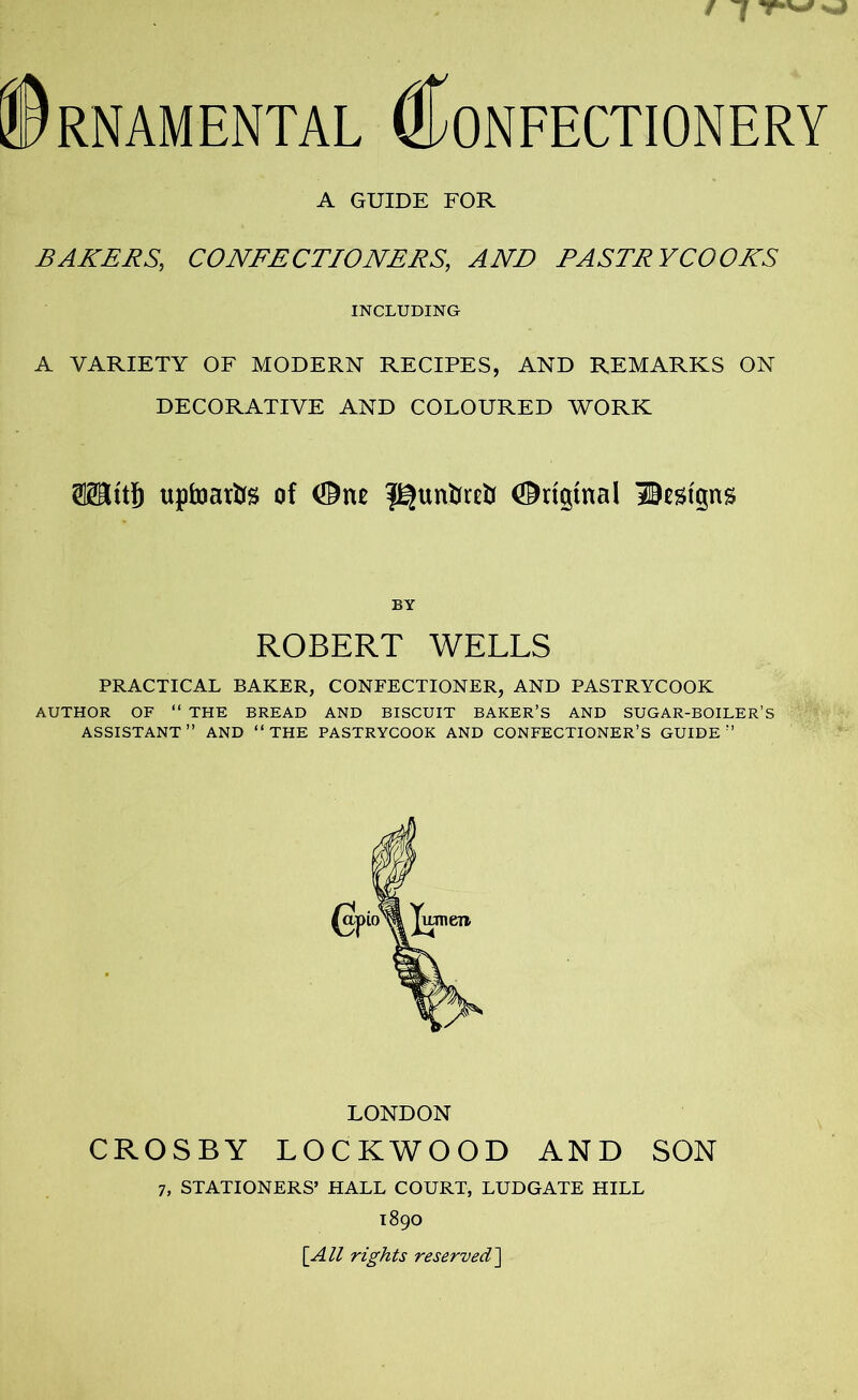 A GUIDE FOR BAKERS, CONFECTIONERS, AND PASTRYCOOKS INCLUDING A VARIETY OF MODERN RECIPES, AND REMARKS ON DECORATIVE AND COLOURED WORK ffltttf) upfoarfcfs of (Dne Original IBestgns BY ROBERT WELLS PRACTICAL BAKER, CONFECTIONER, AND PASTRYCOOK AUTHOR OF “ THE BREAD AND BISCUIT BAKER’S AND SUGAR-BOILER’S ASSISTANT” AND ‘‘THE PASTRYCOOK AND CONFECTIONER’S GUIDE” LONDON CROSBY LOCKWOOD AND SON 7, STATIONERS’ HALL COURT, LUDGATE HILL 1890 [All rights reserved]