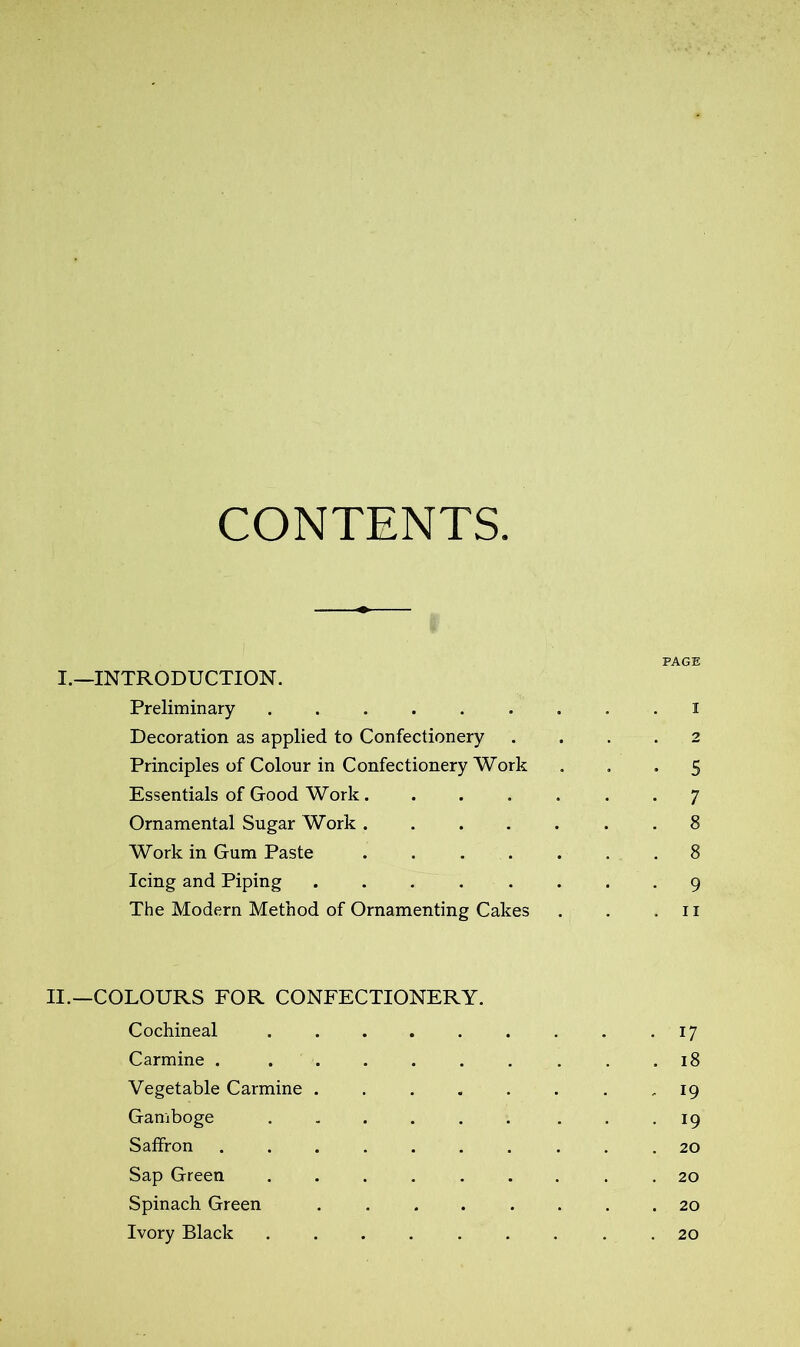 CONTENTS. PAGE I.—INTRODUCTION. Preliminary . , . i Decoration as applied to Confectionery .... 2 Principles of Colour in Confectionery Work ... 5 Essentials of Good Work 7 Ornamental Sugar Work ....... 8 Work in Gum Paste 8 Icing and Piping ........ 9 The Modern Method of Ornamenting Cakes . . .11 II.—COLOURS FOR CONFECTIONERY. Cochineal 17 Carmine 18 Vegetable Carmine . . . . . . . , 19 Gamboge . 19 Saffron 20 Sap Green ......... 20 Spinach Green 20 Ivory Black ......... 20