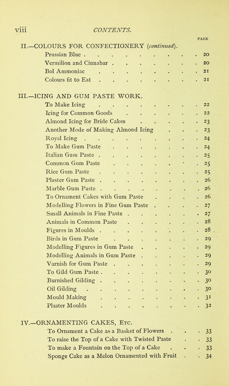PAGE II.— COLOURS FOR CONFECTIONERY (continued). Prussian Blue ...... Vermilion and Cinnabar .... . 20 Bol Ammoniac . 21 Colours fit to Eat ..... —ICING AND GUM PASTE WORK. To Make Icing ..... Icing for Common Goods . 22 Almond Icing for Bride Cakes • 23 Another Mode of Making Almond Icing • 23 Royal Icing ..... . 24 To Make Gum Paste .... . 24 Italian Gum Paste . . . . . • 25 Common Gum Paste .... • 25 Rice Gum Paste ..... * 25 Plaster Gum Paste . 26 Marble Gum Paste ..... . 26 To Ornament Cakes with Gum Paste . 26 Modelling Flowers in Fine Gum Paste . . 27 Small Animals in Fine Paste . . 27 Animals in Common Paste . 28 Figures in Moulds ..... . 28 Birds in Gum Paste .... . 29 Modelling Figures in Gum Paste . 29 Modelling Animals in Gum Paste . • 29 Varnish for Gum Paste .... . 29 To Gild Gum Paste • 3° Burnished Gilding • 30 Oil Gilding • 30 Mould Making ..... • 3i Plaster Moulds • 32 r.—ORNAMENTING CAKES, Etc. To Ornament a Cake as a Basket of Flowers • 33 To raise the Top of a Cake with Twisted Paste • 33 To make a Fountain on the Top of a Cake • 33 Sponge Cake as a Melon Ornamented with Fruit • 34