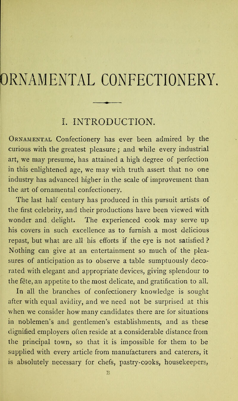 ORNAMENTAL CONFECTIONERY. I. INTRODUCTION. Ornamental Confectionery has ever been admired by the curious with the greatest pleasure ; and while every industrial art, we may presume, has attained a high degree of perfection in this enlightened age, we may with truth assert that no one industry has advanced higher in the scale of improvement than the art of ornamental confectionery. The last half century has produced in this pursuit artists of the first celebrity, and their productions have been viewed with wonder and. delight. The experienced cook may serve up his covers in such excellence as to furnish a most delicious repast, but what are all his efforts if the eye is not satisfied ? Nothing can give at an entertainment so much of the plea- sures of anticipation as to observe a table sumptuously deco- rated with elegant and appropriate devices, giving splendour to the fete, an appetite to the most delicate, and gratification to all. In all the branches of confectionery knowledge is sought after with equal avidity, and we need not be surprised at this when we consider how many candidates there are for situations in noblemen’s and gentlemen’s establishments, and as these dignified employers often reside at a considerable distance from the principal town, so that it is impossible for them to be supplied with every article from manufacturers and caterers, it is absolutely necessary for chefs, pastry-cooks, housekeepers, B