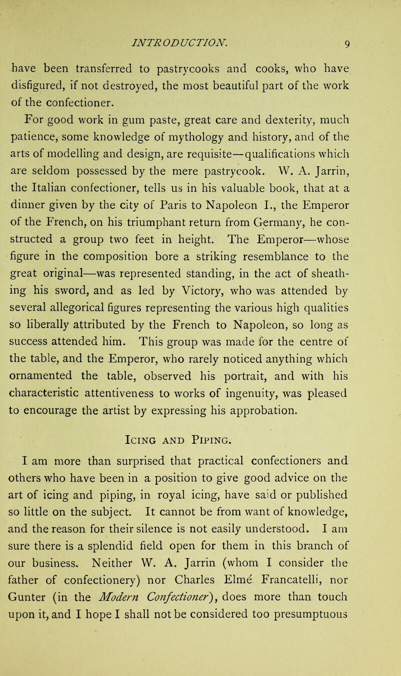 have been transferred to pastrycooks and cooks, who have disfigured, if not destroyed, the most beautiful part of the work of the confectioner. For good work in gum paste, great care and dexterity, much patience, some knowledge of mythology and history, and of the arts of modelling and design, are requisite—qualifications which are seldom possessed by the mere pastrycook. W. A. Jarrin, the Italian confectioner, tells us in his valuable book, that at a dinner given by the city of Paris to Napoleon I., the Emperor of the French, on his triumphant return from Germany, he con- structed a group two feet in height. The Emperor—whose figure in the composition bore a striking resemblance to the great original—was represented standing, in the act of sheath- ing his sword, and as led by Victory, who was attended by several allegorical figures representing the various high qualities so liberally attributed by the French to Napoleon, so long as success attended him. This group was made for the centre of the table, and the Emperor, who rarely noticed anything which ornamented the table, observed his portrait, and with his characteristic attentiveness to works of ingenuity, was pleased to encourage the artist by expressing his approbation. Icing and Piping. I am more than surprised that practical confectioners and others who have been in a position to give good advice on the art of icing and piping, in royal icing, have said or published so little on the subject. It cannot be from want of knowledge, and the reason for their silence is not easily understood. I am sure there is a splendid field open for them in this branch of our business. Neither W. A. Jarrin (whom I consider the father of confectionery) nor Charles Elme Francatelli, nor Gunter (in the Modern Confectioner), does more than touch upon it, and I hope I shall not be considered too presumptuous