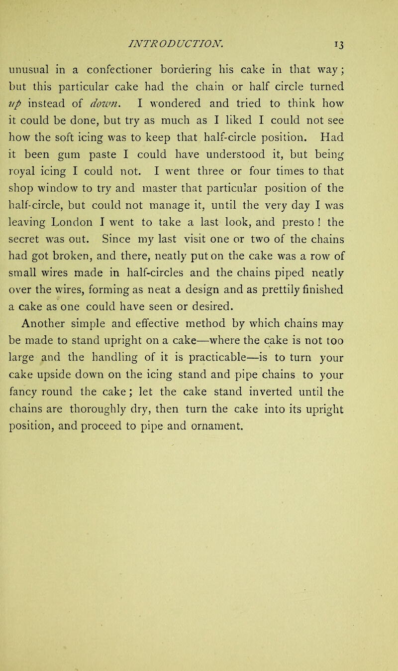 unusual in a confectioner bordering his cake in that way; but this particular cake had the chain or half circle turned up instead of down. I wondered and tried to think how it could be done, but try as much as I liked I could not see how the soft icing was to keep that half-circle position. Had it been gum paste I could have understood it, but being royal icing I could not. I went three or four times to that shop window to try and master that particular position of the half-circle, but could not manage it, until the very day I was leaving London I went to take a last look, and presto ! the secret was out. Since my last visit one or two of the chains had got broken, and there, neatly put on the cake was a row of small wires made in half-circles and the chains piped neatly over the wires, forming as neat a design and as prettily finished a cake as one could have seen or desired. Another simple and effective method by which chains may be made to stand upright on a cake—where the cake is not too large and the handling of it is practicable—is to turn your cake upside down on the icing stand and pipe chains to your fancy round the cake; let the cake stand inverted until the chains are thoroughly dry, then turn the cake into its upright position, and proceed to pipe and ornament.