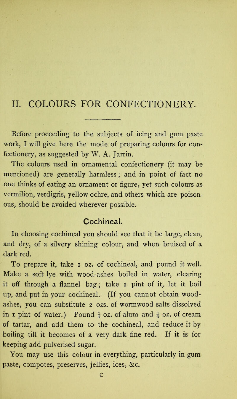 II. COLOURS FOR CONFECTIONERY. Before proceeding to the subjects of icing and gum paste work, I will give here the mode of preparing colours for con- fectionery, as suggested by W. A. Jarrin. The colours used in ornamental confectionery (it may be mentioned) are generally harmless; and in point of fact no one thinks of eating an ornament or figure, yet such colours as vermilion, verdigris, yellow ochre, and others which are poison- ous, should be avoided wherever possible. Cochineal. In choosing cochineal you should see that it be large, clean, and dry, of a silvery shining colour, and when bruised of a dark red. To prepare it, take i oz. of cochineal, and pound it well. Make a soft lye with wood-ashes boiled in water, clearing it off through a flannel bag; take i pint of it, let it boil up, and put in your cochineal. (If you cannot obtain wood- ashes, you can substitute 2 ozs. of wormwood salts dissolved in 1 pint of water.) Pound % oz. of alum and \ oz. of cream of tartar, and add them to the cochineal, and reduce it by boiling till it becomes of a very dark fine red. If it is for keeping add pulverised sugar. You may use this colour in everything, particularly in gum paste, compotes, preserves, jellies, ices, &c. c