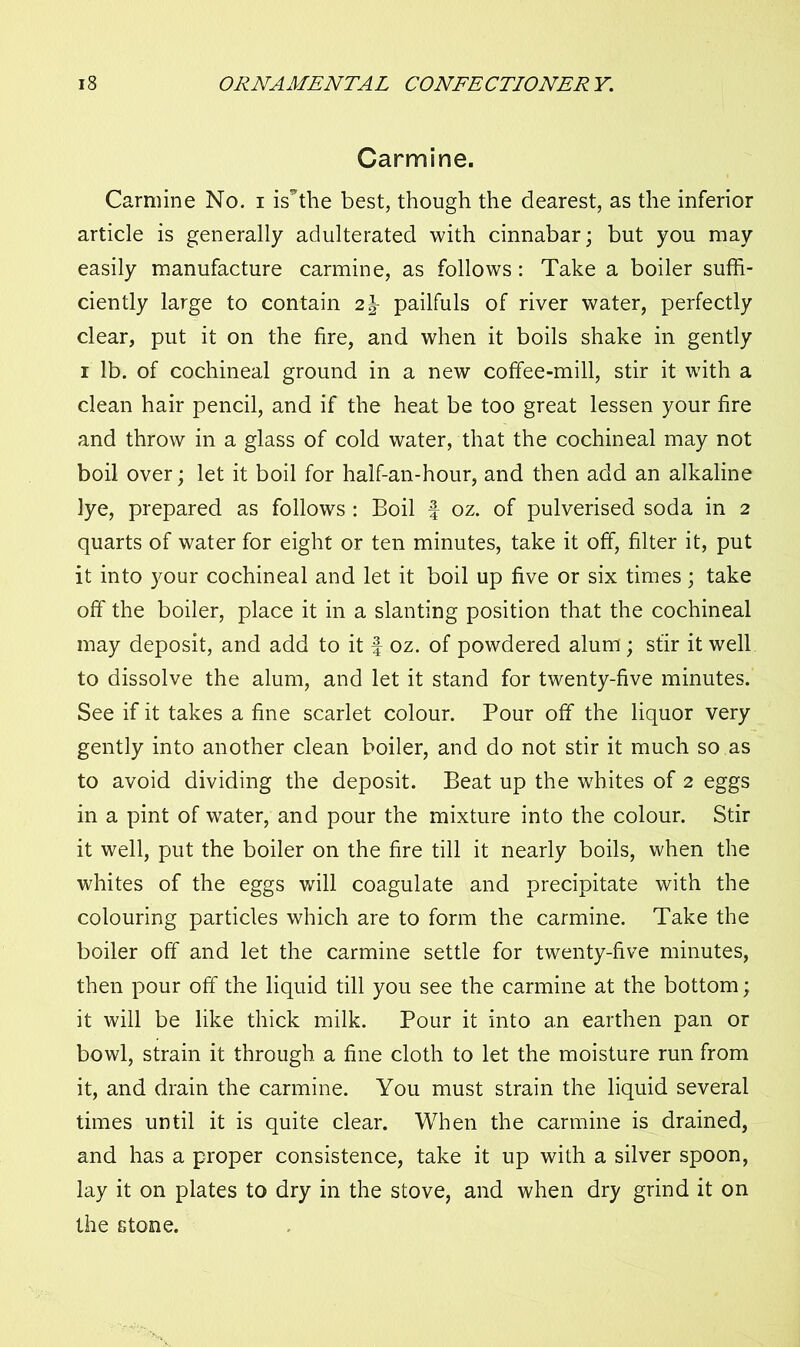 Carmine. Carmine No. i is’the best, though the dearest, as the inferior article is generally adulterated with cinnabar; but you may easily manufacture carmine, as follows: Take a boiler suffi- ciently large to contain 2\ pailfuls of river water, perfectly clear, put it on the fire, and when it boils shake in gently i lb. of cochineal ground in a new coffee-mill, stir it with a clean hair pencil, and if the heat be too great lessen your fire and throw in a glass of cold water, that the cochineal may not boil over; let it boil for half-an-hour, and then add an alkaline lye, prepared as follows : Boil f oz. of pulverised soda in 2 quarts of water for eight or ten minutes, take it off, filter it, put it into your cochineal and let it boil up five or six times; take off the boiler, place it in a slanting position that the cochineal may deposit, and add to it f oz. of powdered alum; stir it well to dissolve the alum, and let it stand for twenty-five minutes. See if it takes a fine scarlet colour. Pour off the liquor very gently into another clean boiler, and do not stir it much so as to avoid dividing the deposit. Beat up the whites of 2 eggs in a pint of water, and pour the mixture into the colour. Stir it well, put the boiler on the fire till it nearly boils, when the whites of the eggs will coagulate and precipitate with the colouring particles which are to form the carmine. Take the boiler off and let the carmine settle for twenty-five minutes, then pour off the liquid till you see the carmine at the bottom; it will be like thick milk. Pour it into an earthen pan or bowl, strain it through a fine cloth to let the moisture run from it, and drain the carmine. You must strain the liquid several times until it is quite clear. When the carmine is drained, and has a proper consistence, take it up with a silver spoon, lay it on plates to dry in the stove, and when dry grind it on the stone.