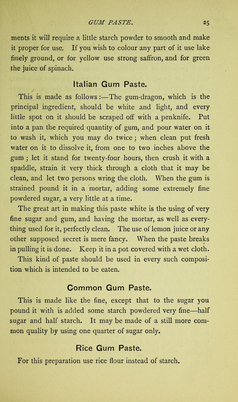 ments it will require a little starch powder to smooth and make it proper for use. If you wish to colour any part of it use lake finely ground, or for yellow use strong saffron, and for green the juice of spinach. Italian Gum Paste. This is made as follows :—The gum-dragon, which is the principal ingredient, should be white and light, and every little spot on it should be scraped off with a penknife. Put into a pan the required quantity of gum, and pour water on it to wash it, which you may do twice; when clean put fresh water on it to dissolve it, from one to two inches above the gum ; let it stand for twenty-four hours, then crush it with a spaddle, strain it very thick through a cloth that it may be clean, and let two persons wring the cloth. When the gum is strained pound it in a mortar, adding some extremely fine powdered sugar, a very little at a time. The great art in making this paste white is the using of very fine sugar and gum, and having the mortar, as well as every- thing used for it, perfectly clean. The use of lemon juice or any other supposed secret is mere fancy. When the paste breaks in pulling it is done. Keep it in a pot covered with a wet cloth. This kind of paste should be used in every such composi- tion which is intended to be eaten. Common Gum Paste. This is made like the fine, except that to the sugar you pound it with is added some starch powdered very fine—half sugar and half starch. It may be made of a still more com- mon quality by using one quarter of sugar only. Rice Gum Paste. For this preparation use rice flour instead of starch.