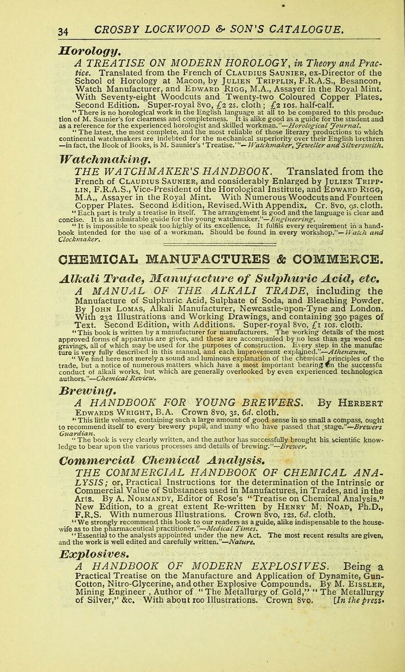 Horology. A TREATISE ON MODERN HOROLOGY, in Theory and Prac- tice. Translated from the French of Claudius Saunier, ex-Director of the School ot Horology at Macon, by Julien Tripplin, F.R.A.S., Besancon, Watch Manufacturer, and Edward Rigg, M.A., Assayer in the Royal Mint. With Seventy-eight Woodcuts and Twenty-two Coloured Copper Plates. Second Edition. Super-royal 8vo, £2 2s. cloth ; £2 10s. half-calf. “ There is no horological work in the English language at all to be compared to this produc- tion of M. Saunier’s for clearness and completeness. It is alike good as a guide for the student and as a reference for the experienced liorologist and skilled workman.’’—Horological Journal. “ The latest, the most complete, and the most reliable of those literary productions to which continental watchmakers are indebted for the mechanical superiority over their English brethren —in fact, the Book of Books, is M. Saunier’s ‘ Treatise.’Watchmaker, Jeweller and Silversmith. Watchmaking. THE WA TCHMAKER'S HANDBOO K. Translated from the French of Claudius Saunier, and considerably Enlarged by Julien Tripp- lin, F.R.A.S., Vice-President of the Horological Institute, and Edward Rigg, M.A., Assayer in the Royal Mint. With Numerous Woodcuts and Fourteen Copper Plates. Second Edition, Revised.With Appendix. Cr. 8vo, 9s. cloth. “ Each part is truly a treatise in itself. The arrangement is good and the language is clear and concise. It is an admirable guide for the young watchmaker .—Engineering. “ It is impossible to speak too highly of its excellence. It fulfils every requirement in a hand- book intended for the use of a workman. Should be found in every workshop.”— Watch and Clochmaker. ... j 7, CHEMICAL MANUFACTURES & COMMERCE. Alkali Trade, Manufacture of Sulphuric Acid, etc, A MANUAL OF THE ALKALI TRADE, including the Manufacture of Sulphuric Acid, Sulphate of Soda, and Bleaching Powder. By John Lomas, Alkali Manufacturer, Newcastle-upon-Tyne and London. With 232 Illustrations and Working Drawings, and containing 390 pages of Text. Second Edition, with Additions. Super-royal 8vo, £1 10s. cloth. “This book is written by a manufacturer for manufacturers. The working details of the most approved forms of apparatus are given, and these are accompanied by no less than 232 wood en- gravings, all of which may be used for the purposes of construction. Every step in the manufac ture is very fully described in this manual, and each improvement explained.”—Athenceum. “ We find here not merely a sound and luminous explanation of the chemical ririnciples of the trade, but a notice of numerous matters which have a most important bearing )pn the successfu conduct of alkali works, but which are generally overlooked by even experienced technologica authors.”—Chemical Review. Tirewing. A HANDBOOK FOR YOUNG BREWERS. By Herbert Edwards Wright, B.A. Crown 8vo, 3s. 6d. cloth. “ This little volume, containing such a large amount of good sense in so small a compass, ought to recommend itself to every brewery pupil, and many who have passed that ;stage.”—Breviers Guardian. “ The book is very clearly written, and the author has successfully-brought his scientific know- ledge to bear upon the various processes and details of brewing.”—Brewer. Commercial Chemical Analysis. THE COMMERCIAL HANDBOOK OF CHEMICAL ANA- LYSIS; or, Practical Instructions tor the determination ot the Intrinsic or Commercial Value of Substances used in Manufactures, in Trades, and in the Arts. By A. Normandy, Editor of Rose’s “Treatise on Chemical Analysis.” New Edition, to a great extent Re-written by Henry M. Noad, Ph.D., F.R.S. With numerous Illustrations. Crown 8vo, 12s. 6d. cloth. “We strongly recommend this book to our readers as a guide, alike indispensable to the house- wife as to the pharmaceutical practitioner.”—Medical Times. ‘ ‘ Essential to the analysts appointed under the new Act. The most recent results are given, and the work is well edited and carefully written.”—Nature. Explosives. A HANDBOOK OF MODERN EXPLOSIVES. Being a Practical Treatise on the Manufacture and Application of Dynamite, Gun- Cotton, Nitro-Glycerine, and other Explpsive Compounds. By M. Eissler, Mining Engineer , Author of “ The Metallurgy of Gold,” “ The Metallurgy of Silver,” &c. With about 100 Illustrations. Crown 8vo. [In the press*