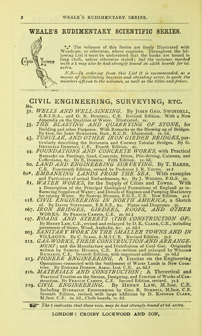 WEALE’S RUDIMENTARY SCIENTIFIC SERIES. *** The volumes of this Series are freely Illustrated with Woodcuts, or otherwise, where requisite. Throughout the fol- lowing List it m-ust be understood that the books are bound in limp cloth, unless otherwise stated; but the volumes marked with a % may also be had strongly bound in cloth boards for 6d. extra. N.B.—In ordering from this List it is recommended, as a means of facilitating business and obviating error, to quote the numbers affixea to the volumes, as well as the titles and prices. CIVIL ENGINEERING, SURVEYING. ETC. No. 31. WELLS AND WELL-SLNKLNG. By John Geo. Swindell, A.R.I.B.A., and G. R. Burnell, C.E. Revised Edition. With a New Appendix on the Qualities of Water. Illustrated. 2s. 35. THE BLASTING AND QUARRYING OF STONE, for Building and other Purposes. With Remarks on the Blowing up of Bridges. By Gen. Sir John Burgoyne, Bart., K.C.B. Illustrated, is. 6d. 43. TUBULAR, AND OTHER IRON GIRDER BRIDGES, par- ticularly describing the Britannia and Conway Tubular Bridges. By G. Drysdale Dempsey, C.E. Fourth Edition. 2s. 44. FOUNDATIONS AND CONCRETE WORKS, with Practical Remarks' on Footings, Sand, Concrete, Beton, Pile-driving, Caissons, and Cofferdams, &c. By E. Dobson. Fifth Edition, is. 6d. 60. LAND AND ENGINEERING SUR VEYING. By T. Baker, C.E. Fourteenth Edition, revised by Professor J. R. Young. 2s.i 80*. EMBANKING LANDS FROM THE SEA. With examples and Particulars of actual Embankments, &c. By J. Wiggins, F.G.S. 2s. 81. WATER WORKS, for the Supply of Cities and Towns. With a Description of the Principal Geological Formations of England as in- fluencing Supplies of Water; and Details of Engines and Pumping Machinery for raising Water. By Samuel Hughes, F.G.S., C.E. New Edition. 4S4 818. CIVIL ENGINEERING IN NORTH AMERICA, a Sketch of. By David Stevenson, F.R.S.E., &c. Plates and Diagrams. 3s. *67. IRON BRIDGES, GIRDERS, ROOFS, AND OTHER WORKS. By Francis Campin, C.E. 2s. 6d.t 197. ROADS AND STREETS (THE CONSTRUCTION OF). By Henry Law, C.E., revised and enlarged by D. K. Clark, C.E., including pavements of Stone, Wood, Asphalte, &c. 4s. 6d.t 203. SA Nil ARY WORK IN THE SMALLER TOWNS AND IN VILLAGES. By C. Slagg, A.M.I.C.E. Revised Edition. 3s.* 212. GAS-WORKS, THEIR CONSTRUCTION AND ARRANGE- MENT ; and the Manufacture and Distribution of Coal Gas. Originally written by Samuel Hughes, C.E. Re-written and enlarged by William Richards, C.E. Seventh Edition, with important additions. 5s. 6d.J 213. PIONEER ENGINEERING. A Treatise on the Engineering Operations connected with the Settlement of Waste Lands in New Coun- tries. By Edward Dobson, Assoc. Inst. C.E. 4s. 6d.t 216. MATERIALS AND CONSTRUCTION; A Theoretical and Practical Treatise on the Strains, Designing, and Erection of Works of Con- struction. By Francis Campin, C.E. Second Edition, revised. 3s.t 219. CIVIL ENGINEERING. By Henry Law, M.Inst. C.E. Including Hydraulic Engineering by Geo. R. Burnell, M.Inst. C.E. Seventh Edition, revised, with large additions by D. Kinnear Clark, M.Inst. C.E. 6s. 6d., Cloth boards, 7s. 6d. 6^^ The t indicates that these vois. may be had strongly bound at 6d. extra.