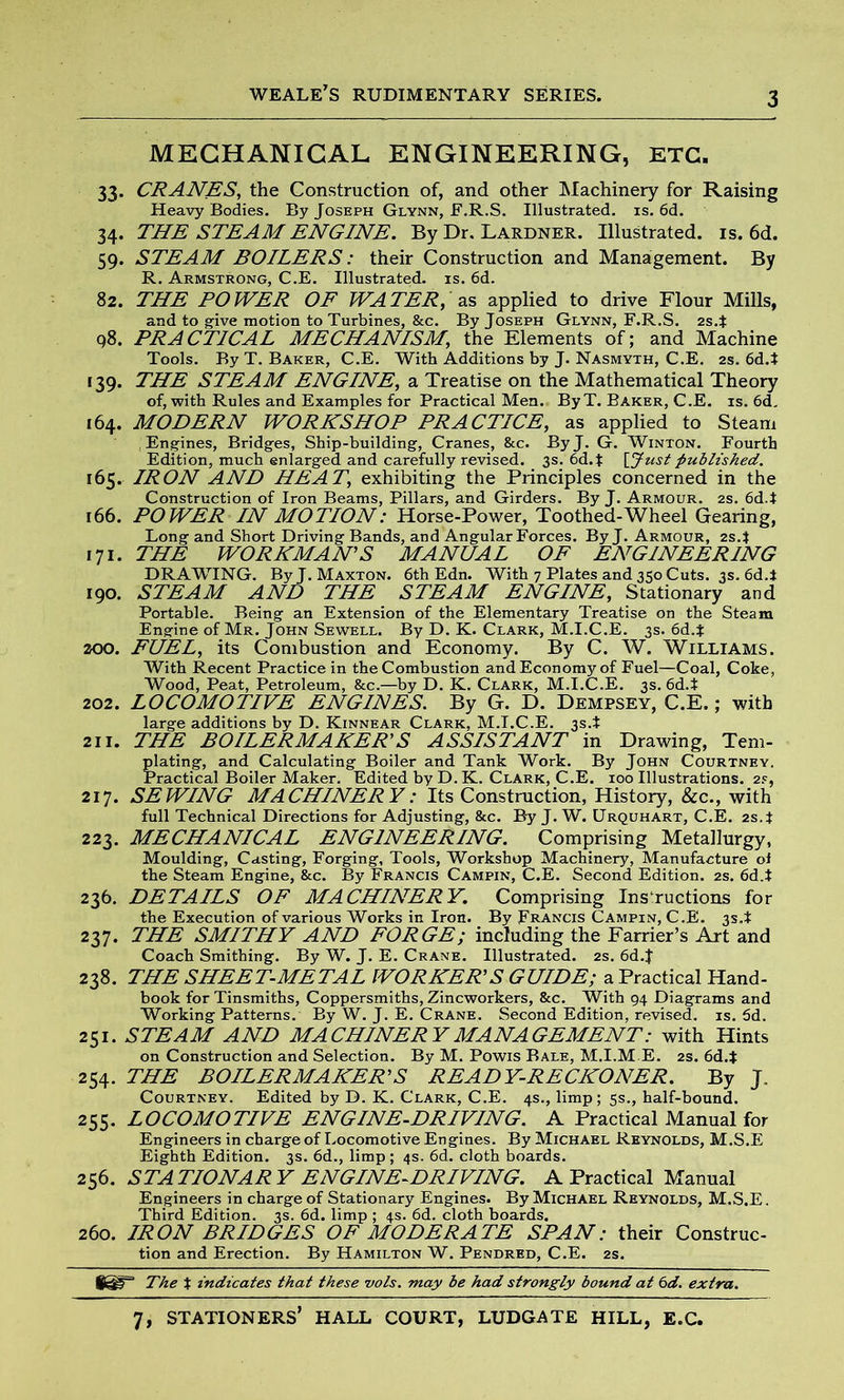 MECHANICAL ENGINEERING, ETC. 33. CRANES, the Construction of, and other Machinery for Raising Heavy Bodies. By Joseph Glynn, F.R.S. Illustrated, is. 6d. 34. THE STEAM ENGINE. By Dr. Lardner. Illustrated, is. 6d. 59. STEAM BOILERS: their Construction and Management. By R. Armstrong, C.E. Illustrated, is. 6d. 82. THE ROWER OF WATER, as applied to drive Flour Mills, and to give motion to Turbines, &c. By Joseph Glynn, F.R.S. 2s4 98. PRACTICAL MECHANISM, the Elements of; and Machine Tools. By T. Baker, C.E. With Additions by J. Nasmyth, C.E. 2s. 6d4 [39. THE STEAM ENGINE, a Treatise on the Mathematical Theory of, with Rules and Examples for Practical Men. By T. Baker, C.E. is. 6d. 164. MODERN WORKSHOP PRACTICE, as applied to Steam Engines, Bridges, Ship-building, Cranes, &c. ByJ. G. Winton. Fourth Edition, much enlarged and carefully revised. 3s. 6d.{ \_Jtist published. 165. IRON AND HEAT, exhibiting the Principles concerned in the Construction of Iron Beams, Pillars, and Girders. ByJ. Armour. 2s. 6d4 r66. POWER IN MOTION: Horse-Power, Toothed-Wheel Gearing, Long and Short Driving Bands, and Angular Forces. ByJ. Armour, 2s4 171. THE WORKMAN’S MANUAL OF ENGINEERING DRAWING. By J. Maxton. 6th Edn. With 7 Plates and 350 Cuts. 3s. 6d4 190. STEAM AND THE STEAM ENGINE, Stationary and Portable. Being an Extension of the Elementary Treatise on the Steam Engine of Mr. John Sewell. By D. K. Clark, M.I.C.E. 3s. 6d4 200. FUEL, its Combustion and Economy. By C. W. Williams. With Recent Practice in the Combustion and Economy of Fuel—Coal, Coke, Wood, Peat, Petroleum, &c.—by D. K. Clark, M.I.C.E. 3s. 6d4 202. LOCOMOTIVE ENGINES. By G. D. Dempsey, C.E.; with large additions by D. Kinnear Clark, M.I.C.E. 3s.t 211. THE BOILERMAKER’S ASSISTANT in Drawing, Tern- plating, and Calculating Boiler and Tank Work. By John Courtney. Practical Boiler Maker. Edited by D. K. Clark, C.E. 100 Illustrations. 2s, 217. SEWING MACHINERY: Its Construction, History, See., with full Technical Directions for Adjusting, &c. By J. W. Urquhart, C.E. 2s4 223. MECHANICAL ENGINEERING. Comprising Metallurgy, Moulding, Casting, Forging, Tools, Workshop Machinery, Manufacture of the Steam Engine, &c. By Francis Campin, C.E. Second Edition. 2s. 6d4 236. DETAILS OF MACHINERY. Comprising Instructions for the Execution of various Works in Iron. By Francis Campin, C.E. 3S.t 237. THE SMITHY AND FORGE; including the Farrier’s Art and Coach Smithing. By W. J. E. Crane. Illustrated. 2s. 6d.J 238. THE SHEET-METAL WORKER’S GUIDE; a Practical Hand- book for Tinsmiths, Coppersmiths, Zincworkers, &c. With 94 Diagrams and Working Patterns. By W. J. E. Crane. Second Edition, revised, is. 5d. 251. STEAM AND MACHINERY MANAGEMENT: with Hints on Construction and Selection. By M. Powis Bale, M.I.M E. 2s. 6d4 254. THE BOILERMAKER’S READY-RECKONER. By J. Courtney. Edited by D. K. Clark, C.E. 4s., limp; 5s., half-bound. 255. LOCOMOTIVE ENGINE-DRIVING. A Practical Manual for Engineers in charge of Locomotive Engines. By Michael Reynolds, M.S.E Eighth Edition. 3s. 6d., limp ; 4s. 6d. cloth boards. 256. STATIONARY ENGINE-DRIVING. A Practical Manual Engineers in charge of Stationary Engines. By Michael Reynolds, M.S.E. Third Edition. 3s. 6d. limp ; 4s. 6d. cloth boards. 260. IRON BRIDGES OF MODERATE SPAN: their Construc- tion and Erection. By Hamilton W. Pendred, C.E. 2s. *sr The t indicates that these vols. may be had strongly bound at 6d. extra.