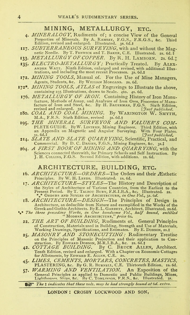 MINING, METALLURGY, ETC. 4. MINERALOGY, Rudiments of; a concise View of the General Properties of Minerals. By A. Ramsay, F.G.S., F.R.G.S., &c. Third Edition, revised and enlarged. Illustrated. 3s. 6d.i 117. SUBTERRANEOUS SUR VEYING, with and without the Mag- netic Needle. By T. Fenwick and T. Baker, C.E. Illustrated. 2s. 6d. $ 133. METALLURGY OF COPPER. By R. H. Lamborn. 2s.6d.ij; 135. ELECTRO-METALLURGY; Practically Treated. By Alex- ander Watt. Ninth Edition, enlarged and revised, with additional Illus- trations, and including the most recent Processes. 3s. 6d.t 172. MINING TOOLS, Manual , of. For the Use of Mine Managers, Agents, Students, &c. By William Morgans. 2s. 6d. 172*. MINING TOOLS, ATLAS of Engravings to Illustrate the above, containing 235 Illustrations, drawn to Scale. 4to. 4s. 6d. 176. METALLURGY OF IRON. Containing History of Iron Manu- facture, Methods of Assay, and Analyses of Iron Ores, Processes of Manu- facture of Iron and Steel, &c. By H. Bauerman, F.G.S. Sixth Edition, revised and enlarged. 5s.t [Just published. 180. COAL AND COAL MINING. By Warington W. Smyth, M.A., F.R.S. Sixth Edition, revised 3s. 6d.$ 195. 7HE MINERAL SURVEYOR AND VALUER’S COM- PLETE GUIDE. By W. Lintern, Mining Engineer. Third Edition, with an Appendix on Magnetic and Angular Surveying. With Four Plates. 3s. 6d.t [Justpublished. 214. SLATE AND SLATE QUARR YING, Scientific, Practical, and Commercial. By D. C. Davies, F.G.S., Mining Engineer, &c. 3s.t 264. A FIRST BOOK OF MINING AND QUARRYING, with the Sciences connected therewith, for Primary Schools and Self Instruction. By J. H. Collins, F.G.S. Second Edition, with additions, is. 6d. ARCHITECTURE, BUILDING, ETC. 16. ARCHITECTURE—ORDERS—The Orders and their ^Esthetic Principles. By W. H. Leeds. Illustrated, is. 6d. 17. ARCHITECTURE—STYLES—The History and Description of the Styles of Architecture of Various Countries, from the Earliest to the Present Period. By T. Talbot Bury, F.R.I.B.A., &c. Illustrated. 2s. *** Orders and Styles of Architecture, in One Vol., 3$. 6d. 18. ARCHITECTURE—DESIGN—The Principles of Design in Architecture, as deducible from Nature and exemplified in the Works of the Greek and Gothic Architects. ByE. L. Garbett, Architect. Illustrated. 2S.6d. '»* The three preceding Works, in One handsome Vol., half bound, entitled “Modern Architecture,”price 6s. 22. THE ART OF BUILDING, Rudiments of. General Principles of Construction, Materials used in Building, Strength and Use of Materials, Working Drawings, Specifications, and Estimates. By E. Dobson, 2s.t 25. MASONRY AND STONECUTTING: Rudimentary Treatise on the Principles of Masonic Projection and their application to Con- struction. By Edward Dobson, M.R.I.B.A., &c. 2s. 6d4 42. COTTAGE BUILDING. By C. Bruce Allen, Architect. Tenth Edition, revised and enlarged. With a Chapter on Economic Cottages for Allotments, by Edward E. Allen, C.E. 2s. 45. LIMES, CEMENTS, MORTARS, CONCRETES, MASTICS, PLASTERING, &c. By G. R. Burnell, C.E. Thirteenth Edition, is. 6d. 57. WARMING AND VENTILATION. An Exposition of the General Principles as applied to Domestic and Public Buildings, Mines, Lighthouses. Ships, &c. By C. Tomlinson, F.R.S., &c. Illustrated. 3s. The t indicates that these vols. may be had strongly bound at 6d. extra.