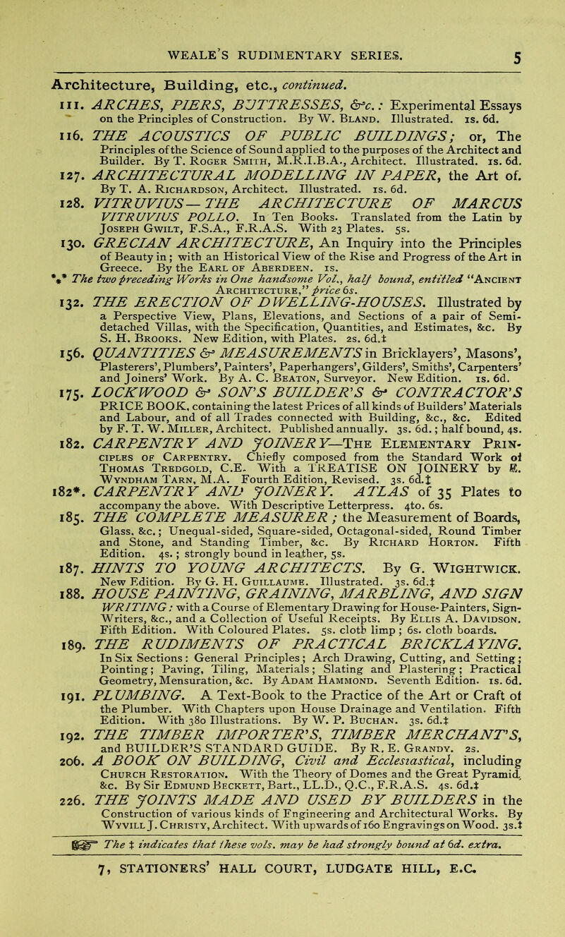 Architecture, Building, etc., continued. in. ARCHES, PIERS, BUTTRESSES, &c.: Experimental Essays on the Principles of Construction. By W. Bland. Illustrated, is. 6d. 116. THE ACOUSTICS OF PUBLIC BUILDINGS; or, The Principles of the Science of Sound applied to the purposes of the Architect and Builder. By T. Roger Smith, M.R.I.B.A., Architect. Illustrated, is. 6d. 127. ARCHITECTURAL MODELLING IN PAPER, the Art of. By T. A. Richardson, Architect. Illustrated, is. 6d. 128. VITRUVIUS—THE ARCHITECTURE OF MARCUS VITRUVIUS POLLO. In Ten Books. Translated from the Latin by Joseph Gwilt, F.S.A., F.R.A.S. With 23 Plates. 5s. 130. GRECIAN ARCHITECTURE, An Inquiry into the Principles of Beauty in ; with an Historical View of the Rise and Progress of the Art in Greece. By the Earl of Aberdeen, is. *** The two preceding Works in One handsome Vol., half bound, entitled “Ancient Architecture,” price 6 s. 132. THE ERECTION OF DWELLING-HOUSES. Illustrated by a Perspective View, Plans, Elevations, and Sections of a pair of Semi- detached Villas, with the Specification, Quantities, and Estimates, &c. By S. H. Brooks. New Edition, with Plates. 2s. 6d„t 156. QUANTITIES & MEASUREMENTSin Bricklayers’, Masons’, Plasterers’, Plumbers’, Painters’, Paperhangers’, Gilders’, Smiths’, Carpenters’ and Joiners’ Work. By A. C. Beaton, Surveyor. New Edition, is. 6d. 175. LOCKWOOD & SON’S BUILDER'S 6- CONTRACTOR’S PRICE BOOK, containing the latest Prices of all kinds of Builders’ Materials and Labour, and of all Trades connected with Building, &c., &c. Edited by F. T. W. Miller, Architect. Published annually. 3s. 6d.; half bound, 4s. 182. CARPENTRY AND JOINERY— The Elementary Prin- ciples of Carpentry. Chiefly composed from the Standard Work of Thomas Tredgold, C.E. With a TREATISE ON JOINERY by R. Wyndham Tarn, M.A. Fourth Edition, Revised. 3s. 6d.J 182*. CARPENTRY AND JOINERY. ATLAS of 35 Plates to accompany the above. With Descriptive Letterpress. 4to. 6s. 185. THE COMPLETE MEASURER ; the Measurement of Boards, Glass, &c.; Unequal-sided, Square-sided, Octagonal-sided, Round Timber and Stone, and Standing Timber, &c. By Richard Horton. Fifth Edition. 4s.; strongly bound in leather, 5s. 187. HINTS TO YOUNG ARCHITECTS. By G. Wightwick. New Edition. By G. H. Guillaume. Illustrated. 3s. 6d.J 188. HOUSE PAINTING, GRAINING, MARBLING, AND SIGN WRITING : with a Course of Elementary Drawing for House-Painters, Sign- Writers, &c., and a Collection of Useful Receipts. By Ellis A. Davidson. Fifth Edition. With Coloured Plates. 5s. cloth limp ; 6s. cloth boards. 189. THE RUDIMENTS OF PRACTICAL BRICKLAYING. In Six Sections: General Principles; Arch Drawing, Cutting, and Setting; Pointing; Paving, Tiling, Materials; Slating and Plastering; Practical Geometry, Mensuration, &c. By Adam Hammond. Seventh Edition, is. 6d. 191. PLUMBING. A Text-Book to the Practice of the Art or Craft of the Plumber. With Chapters upon House Drainage and Ventilation. Fifth Edition. With 380 Illustrations. By W. P. Buchan. 3s. 6d.t 192. THE TIMBER IMPORTER’S, TIMBER MERCHANT’S, and BUILDER’S STANDARD GUIDE. By R. E. Grandy. 2s. 206. A BOOK ON BUILDING, Civil and Ecclesiastical, including Church Restoration. With the Theory of Domes and the Great Pyramid. &c. By Sir Edmund Beckett, Bart., LL.D., Q.C., F.R.A.S. 4s. 6d.t 226. THE JOINTS MADE AND USED BY BUILDERS in the Construction of various kinds of Engineering and Architectural Works. By WyvillJ. Christy, Architect. With upwards of 160 Engravingson Wood. 3s.t The t indicates that these vols. may be had strongly bound at 6d. extra.