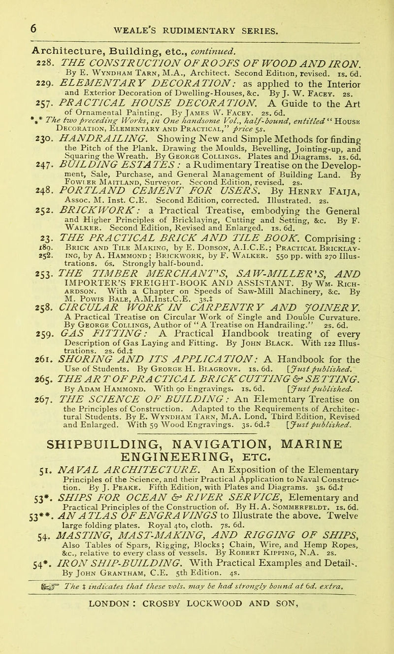 Architecture, Building, etc., continued. 228. THE CONSTRUCTION OF ROOFS OF WOOD AND IRON. By E. Wyndham Tarn, M.A., Architect. Second Edition, revised, is. 6d. 229. ELEMENTARY DECORATION: as applied to the Interior and Exterior Decoration of Dwelling-Houses, &c. By J. W. Facey. 2s. 257. PRACTICAL HOUSE DECORATION. A Guide to the Art of Ornamental Painting. By James W. Facey. 2s. 6d. *** The two preceding Works, in One handsome Vol., half-bound, entitled “ House Decoration, Elementary and Practical,” price 5s. 230. HANDRAILING. Showing New and Simple Methods for finding the Pitch of the Plank. Drawing the Moulds, Bevelling, Jointing-up, and Squaring the Wreath. By George Collings. Plates and Diagrams. is.6d, 247. BUILDING ESTA TES : a Rudimentary Treatise on the Develop- ment, Sale, Purchase, and General Management of Building Land. By Fowler Maitland, Surveyor. Second Edition, revised. 2s. 248. PORTLAND CEMENT FOR USERS. By Henry Faija, Assoc. M. Inst. C.E. Second Edition, corrected. Illustrated. 2s. 252. BRICKWORK: a Practical Treatise, embodying the General and Higher Principles of Bricklaying, Cutting and Setting, &c. By F. Walker. Second Edition, Revised and Enlarged, is. 6d. 23. THE PRACTICAL BRICK AND TILE BOOK. Comprising: 189. Brick and Tile Making, by E. Dobson, A.I.C.E.; Practical Bricklay- 252. ing, by A. Hammond ; Brickwork, by F. Walker. 550 pp. with 270 Illus- trations. 6s. Strongly half-bound. 253. THE TIMBER MERCHANT’S, SAW-MILLER’S, AND IMPORTER’S FREIGHT-BOOK AND ASSISTANT. By Wm. Rich- ardson. With a Chapter on Speeds of Saw-Mill Machinery, &c. By M. Powis Bale, A.M.Inst.C.E. 3s.* 258. CIRCULAR WORK IN CARPENTRY AND JOINERY. A Practical Treatise on Circular Work of Single and Double Curvature. By George Collings, Author of “A Treatise on Handrailing.” 2s. 6d. 259. GAS FITTING: A Practical Handbook treating of every Description of Gas Laying and Fitting. By John Black. With 122 Illus- trations. 2s. 6d.t 261. SHORING AND ITS APPLICATION: A Handbook for the Use of Students. By George H. Blagrove. is. 6d. [Justpublished. 265. THE AR T OF PR A CTICA L BRICK CUTTING ^ SETTING. By Adam Hammond. With 90 Engravings, is. 6d. [fust published. 267. THE SCIENCE OF BUILDING: An Elementary Treatise on the Principles of Construction. Adapted to the Requirements of Architec- tural Students. By E. Wyndham Tarn, M.A. Lond. Third Edition, Revised and Enlarged. With 59 Wood Engravings. 3s. 6d.t [ Just published. SHIPBUILDING, NAVIGATION, MARINE ENGINEERING, ETC. 51. NAVAL ARCHITECTURE. An Exposition of the Elementary Principles of the Science, and their Practical Application to Naval Construc- tion. By J. Peake. Fifth Edition, with Plates and Diagrams. 3s. 6d4 53*. SHIPS FOR OCEAN & RIVER SER VICE, Elementary and Practical Principles of the Construction of. By H. A. Sommerfeldt. is. 6d. 53**. AN ATLAS OF ENGRA VINGS to Illustrate the above. Twelve large folding plates. Royal 4to, cloth. 7s. 6d. 54. MASTING, MAST-MAKING, AND RIGGING OF SHIPS, Also Tables of Spars, Rigging, Blocks; Chain, Wire, and Hemp Ropes, &c., relative to every class of vessels. By Robert Kipping, N.A. 2s. 54*. IRON SHIP-BUILDING. With Practical Examples and Detail-. By John Grantham, C.E. 5th Edition. 4s. The t indicates that these vols. may be had strongly bound at 6d. extra.