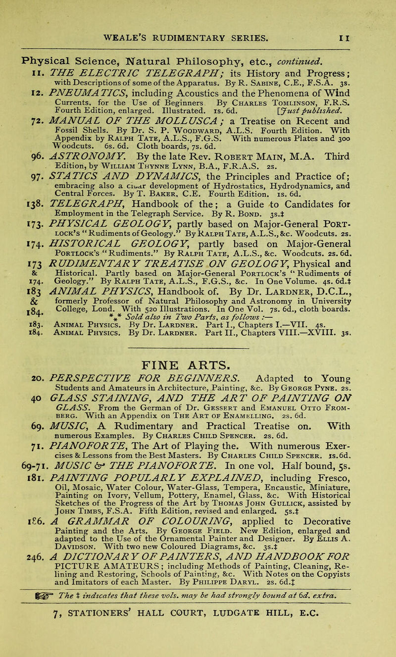 Physical Science, Natural Philosophy, etc., continued. 11. THE ELECTRIC TELEGRAPH; its History and Progress; with Descriptions of some of the Apparatus. By R. Sabine, C.E., F.S.A. 3s. 12. PNEUMATICS, including Acoustics and the Phenomena of Wind Currents, for the Use of Beginners By Charles Tomlinson, F.R.S. Fourth Edition, enlarged. Illustrated, is. 6d. \Just published. 72. MANUAL OF THE MOLLUSCA; a Treatise on Recent and Fossil Shells. By Dr. S. P. Woodward, A.L.S. Fourth Edition. With Appendix by Ralph Tate, A.L.S., F.G.S. With numerous Plates and 300 Woodcuts. 6s. 6d. Cloth boards, 7s. 6d. 96. ASTRONOMY. By the late Rev. Robert Main, M.A. Third Edition, by William Thynne Lynn, B.A., F.R.A.S. 2s. 97. STATICS AND DYNAMICS, the Principles and Practice of; embracing also a civar development of Hydrostatics, Hydrodynamics, and Central Forces. By T. Baker, C.E. Fourth Edition, is. 6d. 138. TELEGRAPH, Handbook of the; a Guide to Candidates for Employment in the Telegraph Service. By R. Bond. 3s.f 173. PHYSICAL GEOLOGY, partly based on Major-General Port- lock’s “ Rudiments of Geology.” By Ralph Tate, A.L.S.,&c. Woodcuts. 2s. 174. HISTORICAL GEOLOGY, partly based on Major-General Portlock’s “Rudiments.” By Ralph Tate, A.L.S., &c. Woodcuts. 2s. 6d. 173 RUDIMENTARY TREATISE ON GEOLOGY, Physical and & Historical. Partly based on Major-General Portlock’s “ Rudiments of 174. Geology.” By Ralph Tate, A.L.S., F.G.S., &c. In One Volume. 4s. 6d.t 183 ANIMAL PHYSICS, Handbook of. By Dr. Lardner, D.C.L., & formerly Professor of Natural Philosophy and Astronomy in University l8d College, Loud. With 520 Illustrations. In One Vol. 7s. 6d., cloth boards. *** Sold also in Two Parts, as follows :— 183. Animal Physics. By Dr. Lardner. Part I., Chapters I.—VII. 4s. 184. Animal Physics. By Dr. Lardner. Part II., Chapters VIII.—XVIII. 3s. FINE ARTS. 20. PERSPECTIVE FOR BEGINNERS. Adapted to Young Students and Amateurs in Architecture, Painting, &c. By George Pyne. 2s. 40 GLASS STAINING, AND THE ART OF PAINTING ON GLASS. From the German of Dr. Gessert and Emanuel Otto From- berg. With an Appendix on The Art of Enamelling. 2s. 6d. 69. MUSIC, A Rudimentary and Practical Treatise on. With numerous Examples. By Charles Child Spencer. 2s. 6d. 71. PIANOFORTE, The Art of Playing the. With numerous Exer- cises & Lessons from the Best Masters. By Charles Child Spencer. is.6d. 69-71. MUSIC 6- THE PIANOFORTE. In one vol. Half bound, 5s. 181. PAINTING POPULARLY EXPLAINED, including Fresco, Oil, Mosaic, Water Colour, Water-Glass, Tempera, Encaustic, Miniature, Painting on Ivory, Vellum, Pottery, Enamel, Glass, &c. With Historical Sketches of the Progress of the Art by Thomas John Gullick, assisted by John Timbs, F.S.A. Fifth Edition, revised and enlarged. 5s.t 186. A GRAMMAR OF COLOURING, applied tc Decorative Painting and the Arts. By George Field. New Edition, enlarged and adapted to the Use of the Ornamental Painter and Designer. By Ellis A, Davidson. With two new Coloured Diagrams, &c. 3s.t 246. A DICTIONARY OF PAINTERS, AND HANDBOOK FOR PICTURE AMATEURS; including Methods of Painting, Cleaning, Re- lining and Restoring, Schools of Painting-, &c. With Notes on the Copyists and Imitators of each Master. By Philippe Daryl. 2s. 6d.J gslf* The t indicates that these vols. may be had strongly bound at 6d. extra.