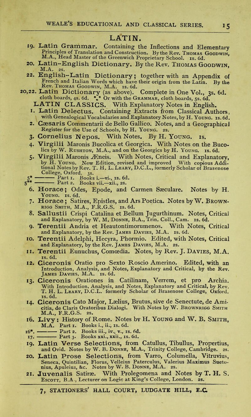 *5 LATIN. 19. Latin Grammar. Containing the Inflections and Elementary Principles of Translation and Construction. By the Rev. Thomas Goodwin, M.A., Head Master of the Greenwich Proprietary School, is. 6d. 20. Latin-English Dictionary. By the Rev. Thomas Goodwin, M.A. 2s. 22. English-Latin Dictionary; together with an Appendix of French and Italian Words which have their origin from the Latin. By the Rev. Thomas Goodwin, M.A. is. 6d. 20,22. Latin Dictionary (as above). Complete in One Vol., 3s. 6d. cloth boards, 4s. 6d. *** Or with the Grammar, cloth boards, 5s. 6d. LATIN CLASSICS. With Explanatory Notes in English. 1. Latin Delectus. Containing Extracts from Classical Authors, with Genealogical Vocabularies and Explanatory Notes, by H. Young, is. 6d. 2. Csesaris Commentarii de Bello Gallico. Notes, and a Geographical Register for the Use of Schools, by H. Young. 2s. 3. Cornelius Nepos. With Notes. By H. Young, is. 4. Virgilii Maronis Bucolica et Georgica. With Notes on the Buco- lics by W. Rushton, M.A., and on the Georgies by H. Young, is. 6d. 5. Virgilii Maronis iEneis. With Notes, Critical and Explanatory, by H. Young. New Edition, revised and improved With copious Addi- tional Notes by Rev. T. H. L. Leary, D.C.L., lormerly Scholar of Brasenose College, Oxford. 3s. 5* Part 1. Books i.—vi., is. 6d. 5** Part 2. Books vii.—xii., 2s. 6. Horace; Odes, Epode, and Carmen Sseculare. Notes by H. Young, is. 6d. 7. Horace; Satires, Epistles, and Ars Poetica. Notes by W. Brown- rigg Smith, M.A., F.R.G.S. is. 6d. 8. Sallustii Crispi Catalina et Bellum Jugurthinum. Notes, Critical and Explanatory, by W. M. Donne, B.A., Trin. Coll., Cam. is. 6d. 9. Terentii Andria et Heautontimorumenos. With Notes, Critical and Explanatory, by the Rev. James Davies, M.A. is. 6d. 10. Terentii Adelphi, Hecyra, Phormio. Edited, with Notes, Critical and Explanatory, by the Rev. James Davies, M.A. 2s. 11. Terentii Eunuchus, Comoedia. Notes, by Rev. J. Davies, M.A. is. 6d. 12. Ciceronis Oratio pro Sexto Roscio Amerino. Edited, with an Introduction, Analysis, and Notes, Explanatory and Critical, by the Rev. James Davies, M.A. is. 6d. 13. Ciceronis Orationes in Catilinam, Verrem, et pro Archia. With Introduction, Analysis, and Notes, Explanatory and Critical, by Rev. T. H. L. Leary, D.C.L. formerly Scholar of Brasenose College, Oxford, is. 6d. 14. Ciceronis Cato Major, Laelius, Brutus, sive de Senectute, de Ami- citia, de Claris Oratoribus Dialogi. With Notes by W. Brownrigg Smith M.A., F.R.G.S. as. 16. Livy : History of Rome. Notes bv H. Young and W. B. Smith, M.A. Part 1. Books i., ii., is. 6d. 16*. Part 2. Books iii., iv.t v., is. 6d. 17. Part 3. Books xxi., xxii., is. 6d. 19. Latin Verse Selections, from Catullus, Tibullus, Propertius, and Ovid. Notes by W. B. Donne, M.A., Trinity College, Cambridge. 2s. 20. Latin Prose Selections, from Varro, Columella, Vitruvius, Seneca, Quintilian, Florus, Velleius Paterculus, Valerius Maximus Sueto- nius, Apuleius, &c. Notes by W. B. Donne, M.A. 2s. 21. Juvenalis Satirse. With Prolegomena and Notes by T. H. S. Escott, B.A-, Lecturer on Logic at King’s College, London. 2s.