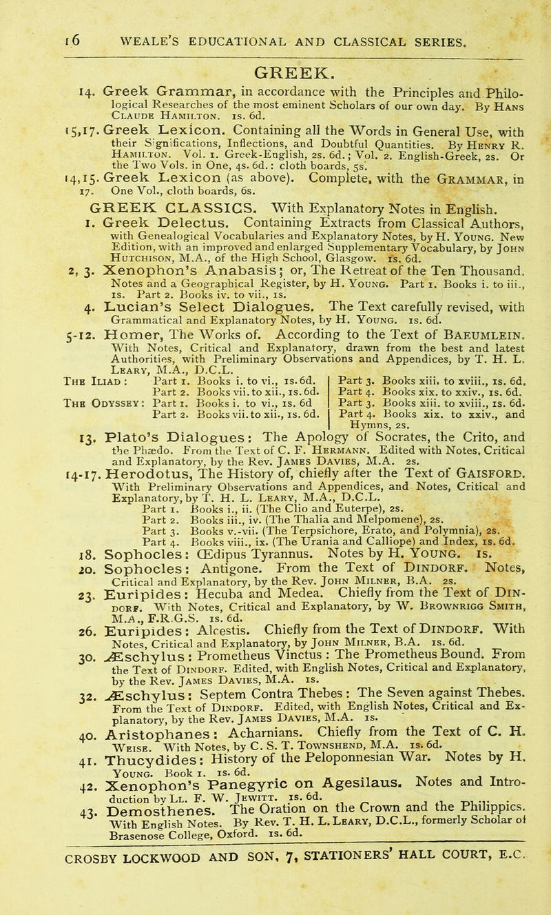 GREEK. 14. Greek Grammar, in accordance with the Principles and Philo- logical Researches of the most eminent Scholars of our own day. By Hans Claude Hamilton, is. 6d. 15,17. Greek Lexicon. Containing all the Words in General Use, with their Significations, Inflections, and Doubtful Quantities. By Henry R. Hamilton. Vol. 1. Greek-English, 2s. 6d.; Vol. 2. English-Greek, 2s. Or the Two Vols. in One, 4s. 6d.: cloth boards, 5s'. 14,15. Greek Lexicon (as above). Complete, with the Grammar, in 17. One Vol., cloth boards, 6s. GREEK CLASSICS. With Explanatory Notes in English. 1. Greek Delectus. Containing Extracts from Classical Authors, with Genealogical Vocabularies and Explanatory Notes, byH. Young. New Edition, with an improved and enlarged Supplementary Vocabulary, by John Hutchison, M.A., of the High School, Glasgow, is. 6d. 2, 3. Xenophon’s Anabasis; or, The Retreat of the Ten Thousand. Notes and a Geographical Register, by H. Young. Part 1. Books i. to iii., is. Part 2. Books iv. to vii., is. 4. Lucian’s Select Dialogues. The Text carefully revised, with Grammatical and Explanatory Notes, by H. Young, is. 6d. 5-12. Homer, The Works of. According to the Text of Baeumlein. With Notes, Critical and Explanatory, drawn from the best and latest Authorities, with Preliminary Observations and Appendices, by T. H. L. Leary, M.A., D.C.L. The Iliad : Part 1. Books i. to vi., is.6d. Part 3. Books xiii. to xviii., is. 6d. Part 2. Books vii. to xii., is.6d. Part 4. Books xix. to xxiv., is. 6d. The Odyssey: Parti. Books i. to vi., is. 6d Part 3. Books xiii. to xviii., is. 6d. Part 2. Books vii. to xii., is. 6d. Part 4. Books xix. to xxiv., and Hymns, 2s. 13. Plato’s Dialogues: The Apology of Socrates, the Crito, and the Plisedo. Erom the Text of C. F. Hermann. Edited with Notes, Critical and Explanatory, by the Rev. James Davies, M.A. 2s. 14-17. Herodotus, The History of, chiefly after the Text of Gaisford. With Preliminary Observations and Appendices, and Notes, Critical and Explanatory, by T. H. L. Leary, M.A., D.C.L. Part 1. Books i., ii. (The Clio and Euterpe), 2s. Part 2. Books iii., iv. (The Thalia and Melpomene), 2s. Part 3. Books v.-vii. (The Terpsichore, Erato, and Polymnia), 2s. Part 4. Books viii., ix. (The Urania and Calliope) and Index, is. 6d. 18. Sophocles : CEdipus Tyrannus. Notes by H. Young, is. 20. Sophocles: Antigone. From the Text of Dindorf. Notes, Critical and Explanatory, by the Rev. John Milner, B.A. 2s. 23. Euripides: Hecuba and Medea. Chiefly from the Text of Din- dorf. With Notes, Critical and Explanatory, by W. Brownrigg Smith, M.A., F.R.G.S. is. 6d. 26. Euripides: Alcestis. Chiefly from the Text of Dindorf. With Notes, Critical and Explanatory, by John Milner, B.A. is. 6d. 30. ^Eschylus : Prometheus Vinctus : The Prometheus Bound. From the Text of Dindorf. Edited, with English Notes, Critical and Explanatory, by the Rev. James Davies, M.A. is. 32. uEschylus : Septem Contra Thebes : The Seven against Thebes. From the Text of Dindorf. Edited, with English Notes, Critical and Ex- planatory, by the Rev. James Davies, M.A. is. Aristophanes: Acharnians. Chiefly from the Text of C. H, Weise. With Notes, by C. S. T. Townshend, M.A. is. 6d. Thucydides: History of the Peloponnesian War. Notes by H. Young. Book i. is. 6d. , — Xenophon’s Panegyric on Agesilaus. Notes and Intro- duction by Ll. F. W. Jewitt. is. 6d. . Demosthenes. The Oration on the Crown and the Philippics. With English Notes. By Rev. T. H. L. Leary, D.C.L., formerly Scholar of Brasenose College, Oxford, is. 6d. CROSBY LOCKWOOD AND SON, 7» STATIONERS* HALL COURT, E.C. 40. 41. 42. 43-