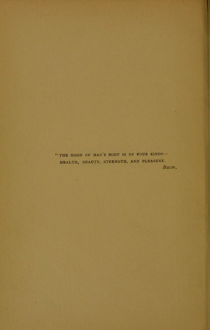 THE GOOD OF MAN'S BODY IS OF FOUR KINDS— HEALTH, BEAUTY, STRENGTH, AND PLEASURE. Bacon.
