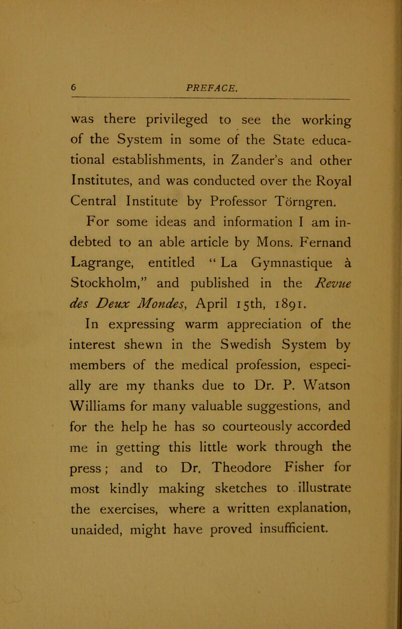 was there privileged to see the working of the System in some of the State educa- tional establishments, in Zander’s and other Institutes, and was conducted over the Royal Central Institute by Professor Torngren. For some ideas and information I am in- debted to an able article by Mons. Fernand Lagrange, entitled “ La Gymnastique a Stockholm,” and published in the Revue des Deux Mondes, April 15th, 1891. In expressing warm appreciation of the interest shewn in the Swedish System by members of the medical profession, especi- ally are my thanks due to Dr. P. Watson Williams for many valuable suggestions, and for the help he has so courteously accorded me in getting this little work through the press; and to Dr. Theodore Fisher for most kindly making sketches to illustrate the exercises, where a written explanation, unaided, might have proved insufficient.