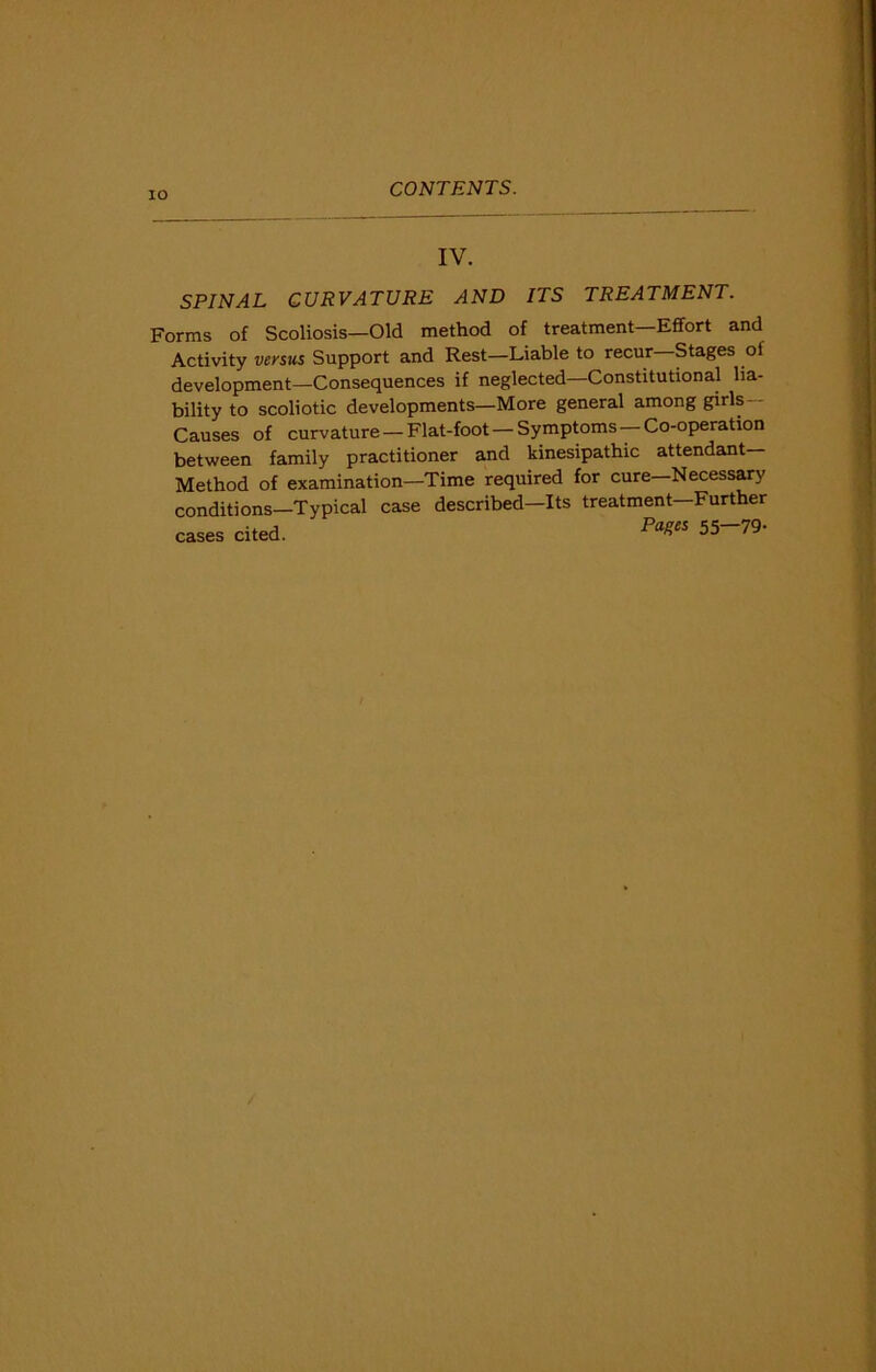 IV. SPINAL CURVATURE AND ITS TREATMENT. Forms of Scoliosis—Old method of treatment—Effort and Activity versus Support and Rest—Liable to recur Stages oi development—Consequences if neglected—Constitutional lia- bility to scoliotic developments—More general among girls— Causes of curvature —Flat-foot —Symptoms —Co-operation between family practitioner and kinesipathic attendant Method of examination—Time required for cure—Necessary conditions—Typical case described—Its treatment—Further cases cited. Pa*es ^~79-