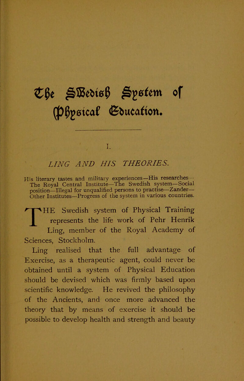 Z§e of (ppjmcaf (Education. LING AND HIS THEORIES. His literary tastes and military experiences—His researches The Royal Central Institute—The Swedish system—Social position—Illegal for unqualified persons to practise—Zander— Other Institutes—Progress of the system in various countries. THE Swedish system of Physical Training represents the life work of Pehr Henrik Ling, member of the Royal Academy of Sciences, Stockholm. Ling realised that the full advantage of Exercise, as a therapeutic agent, could never be obtained until a system of Physical Education should be devised which was firmly based upon scientific knowledge. He revived the philosophy of the Ancients, and once more advanced the theory that by means of exercise it should be possible to develop health and strength and beauty