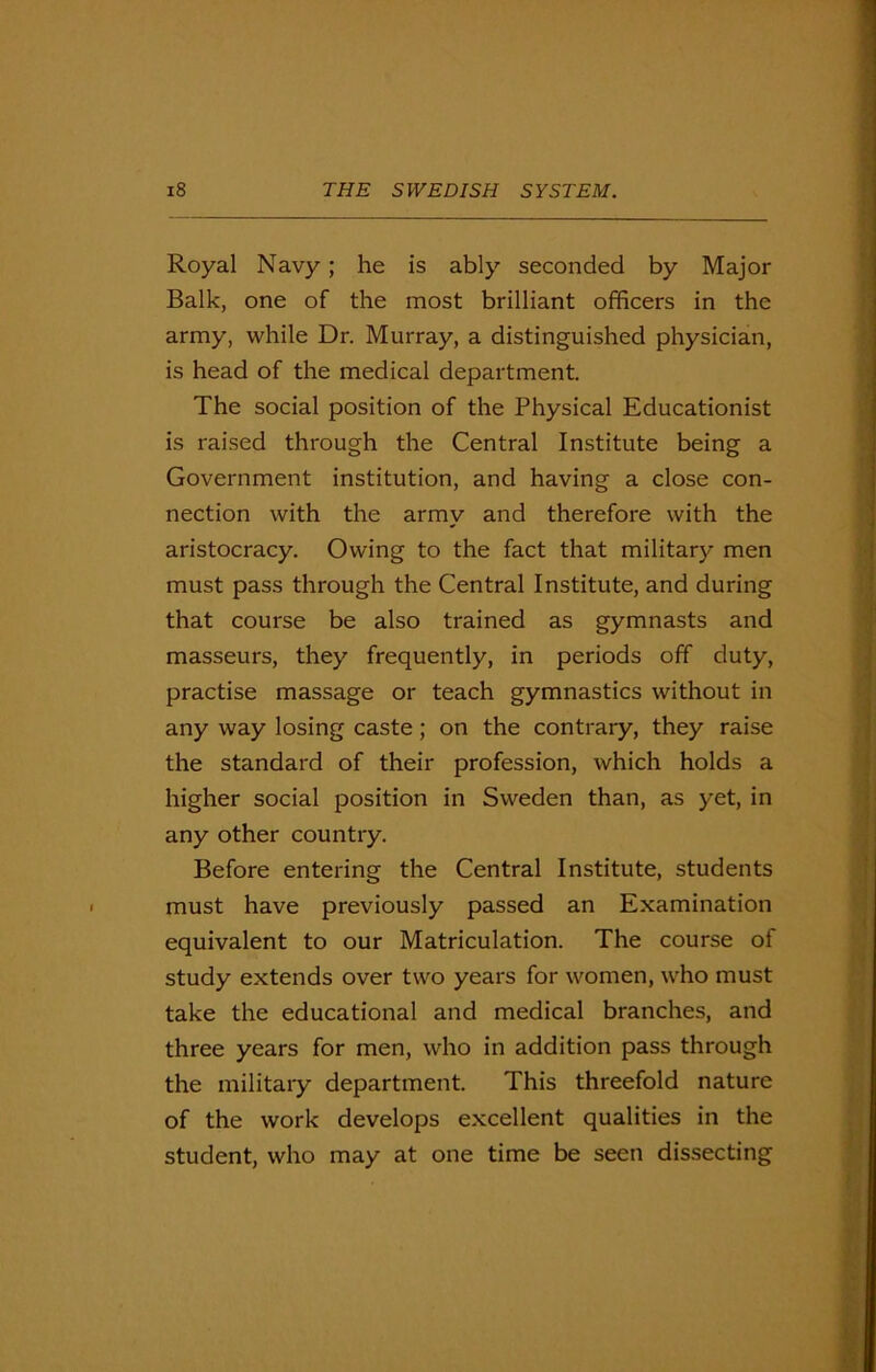 Royal Navy; he is ably seconded by Major Balk, one of the most brilliant officers in the army, while Dr. Murray, a distinguished physician, is head of the medical department. The social position of the Physical Educationist is raised through the Central Institute being a Government institution, and having a close con- nection with the army and therefore with the aristocracy. Owing to the fact that military men must pass through the Central Institute, and during that course be also trained as gymnasts and masseurs, they frequently, in periods off duty, practise massage or teach gymnastics without in any way losing caste; on the contrary, they raise the standard of their profession, which holds a higher social position in Sweden than, as yet, in any other country. Before entering the Central Institute, students must have previously passed an Examination equivalent to our Matriculation. The course of study extends over two years for women, who must take the educational and medical branches, and three years for men, who in addition pass through the military department. This threefold nature of the work develops excellent qualities in the student, who may at one time be seen dissecting