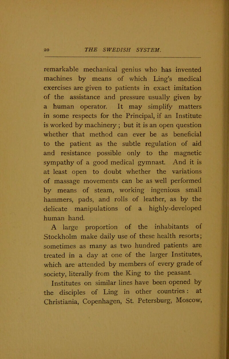 remarkable mechanical genius who has invented machines by means of which Ling’s medical exercises are given to patients in exact imitation of the assistance and pressure usually given by a human operator. It may simplify matters in some respects for the Principal, if an Institute is worked by machinery ; but it is an open question whether that method can ever be as beneficial to the patient as the subtle regulation of aid and resistance possible only to the magnetic sympathy of a good medical gymnast. And it is at least open to doubt whether the variations of massage movements can be as well performed by means of steam, working ingenious small hammers, pads, and rolls of leather, as by the delicate manipulations of a highly-developed human hand. A large proportion of the inhabitants of Stockholm make daily use of these health resorts; sometimes as many as two hundred patients are treated in a day at one of the larger Institutes, which are attended by members of every grade of society, literally from the King to the peasant. Institutes on similar lines have been opened by the disciples of Ling in other countries: at Christiania, Copenhagen, St. Petersburg, Moscow,