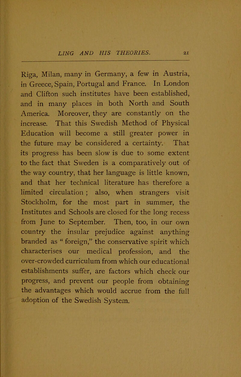 Riga, Milan, many in Germany, a few in Austria, in Greece, Spain, Portugal and France. In London and Clifton such institutes have been established, and in many places in both North and South America. Moreover, they are constantly on the increase. That this Swedish Method of Physical Education will become a still greater power in the future may be considered a certainty. That its progress has been slow is due to some extent to the fact that Sweden is a comparatively out of the way country, that her language is little known, and that her technical literature has therefore a limited circulation ; also, when strangers visit Stockholm, for the most part in summer, the Institutes and Schools are closed for the long recess from June to September. Then, too, in our own country the insular prejudice against anything branded as “ foreign,” the conservative spirit which characterises our medical profession, and the over-crowded curriculum from which our educational establishments suffer, are factors which check our progress, and prevent our people from obtaining the advantages which would accrue from the full adoption of the Swedish System.