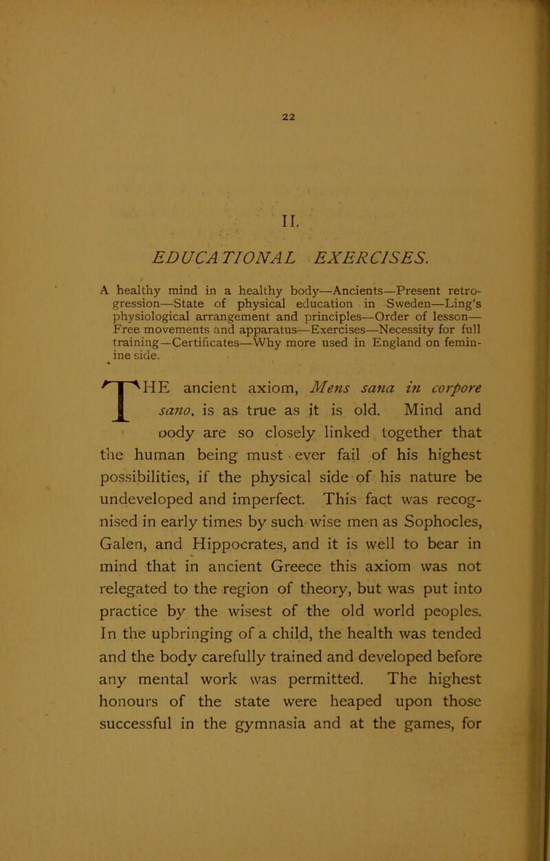 II. ED UCA TIONA L EXER C1SES. A healthy mind in a healthy bod)'—Ancients—Present retro- gression—State of physical education in Sweden—Ling’s physiological arrangement and principles—Order of lesson— Free movements and apparatus-—Exercises—Necessity for full training—Certificates—Why more used in England on femin- ine side. THE ancient axiom, Mens sa?ia in corpore sano< is as true as it is old. Mind and oody are so closely linked together that the human being must ever fail of his highest possibilities, if the physical side of his nature be undeveloped and imperfect. This fact was recog- nised in early times by such wise men as Sophocles, Galen, and Hippocrates, and it is well to bear in mind that in ancient Greece this axiom was not relegated to the region of theory, but was put into practice by the wisest of the old world peoples. In the upbringing of a child, the health was tended and the body carefully trained and developed before any mental work was permitted. The highest honours of the state were heaped upon those successful in the gymnasia and at the games, for