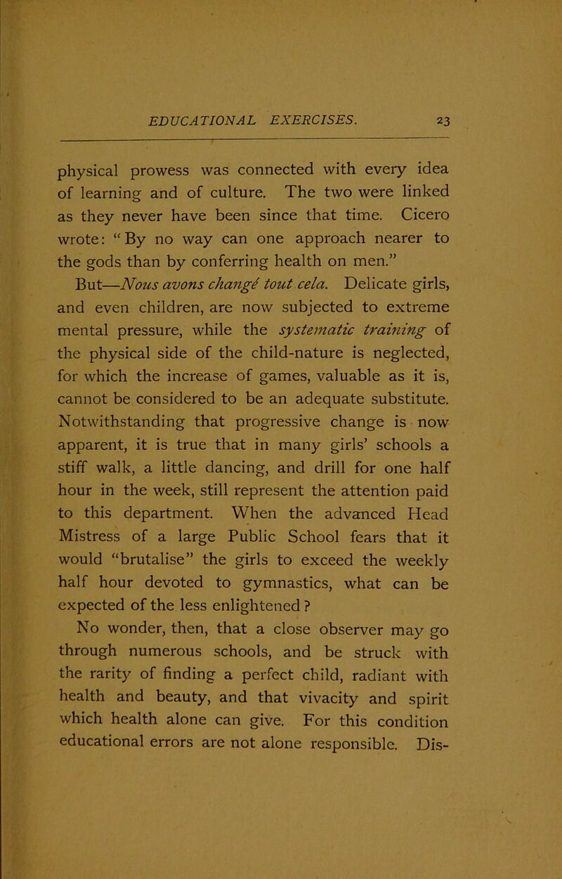 physical prowess was connected with eveiy idea of learning and of culture. The two were linked as they never have been since that time. Cicero wrote: “ By no way can one approach nearer to the gods than by conferring health on men.” But—Nous avons change tout cela. Delicate girls, and even children, are now subjected to extreme mental pressure, while the systematic training of the physical side of the child-nature is neglected, for which the increase of games, valuable as it is, cannot be considered to be an adequate substitute. Notwithstanding that progressive change is now apparent, it is true that in many girls’ schools a stiff walk, a little dancing, and drill for one half hour in the week, still represent the attention paid to this department. When the advanced Head Mistress of a large Public School fears that it would “brutalise” the girls to exceed the weekly half hour devoted to gymnastics, what can be expected of the less enlightened ? No wonder, then, that a close observer may go through numerous schools, and be struck with the rarity of finding a perfect child, radiant with health and beauty, and that vivacity and spirit which health alone can give. For this condition educational errors are not alone responsible. Dis-