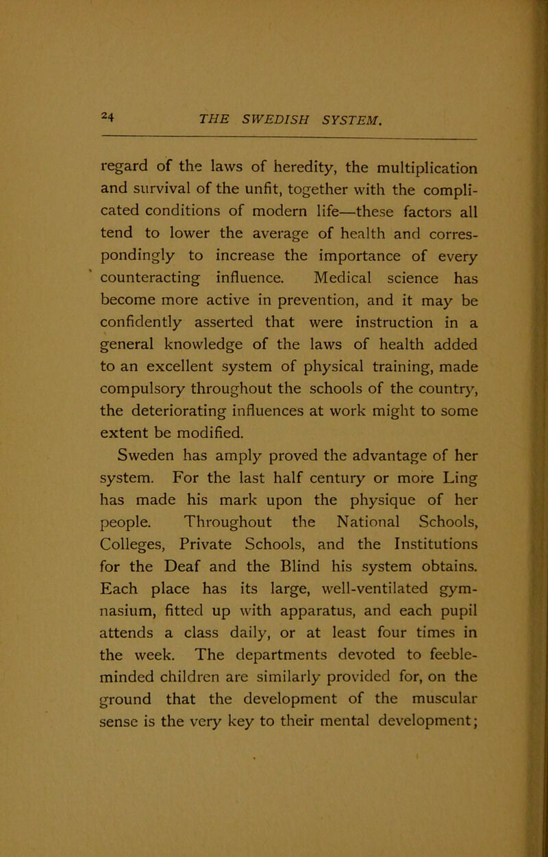 regard of the laws of heredity, the multiplication and survival of the unfit, together with the compli- cated conditions of modern life—these factors all tend to lower the average of health and corres- pondingly to increase the importance of every counteracting influence. Medical science has become more active in prevention, and it may be confidently asserted that were instruction in a general knowledge of the laws of health added to an excellent system of physical training, made compulsory throughout the schools of the country, the deteriorating influences at work might to some extent be modified. Sweden has amply proved the advantage of her system. For the last half century or more Ling has made his mark upon the physique of her people. Throughout the National Schools, Colleges, Private Schools, and the Institutions for the Deaf and the Blind his system obtains. Each place has its large, well-ventilated gym- nasium, fitted up with apparatus, and each pupil attends a class daily, or at least four times in the week. The departments devoted to feeble- minded children are similarly provided for, on the ground that the development of the muscular sense is the very key to their mental development;