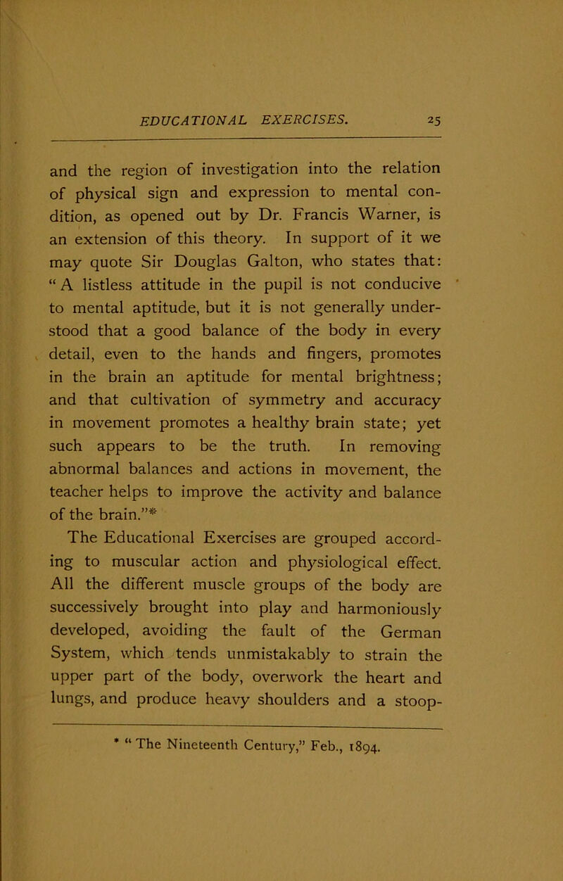 and the region of investigation into the relation of physical sign and expression to mental con- dition, as opened out by Dr. Francis Warner, is an extension of this theory. In support of it we may quote Sir Douglas Galton, who states that: “ A listless attitude in the pupil is not conducive to mental aptitude, but it is not generally under- stood that a good balance of the body in every detail, even to the hands and fingers, promotes in the brain an aptitude for mental brightness; and that cultivation of symmetry and accuracy in movement promotes a healthy brain state; yet such appears to be the truth. In removing abnormal balances and actions in movement, the teacher helps to improve the activity and balance of the brain.”* The Educational Exercises are grouped accord- ing to muscular action and physiological effect. All the different muscle groups of the body are successively brought into play and harmoniously developed, avoiding the fault of the German System, which tends unmistakably to strain the upper part of the body, overwork the heart and lungs, and produce heavy shoulders and a stoop- * “The Nineteenth Century,” Feb., 1894.
