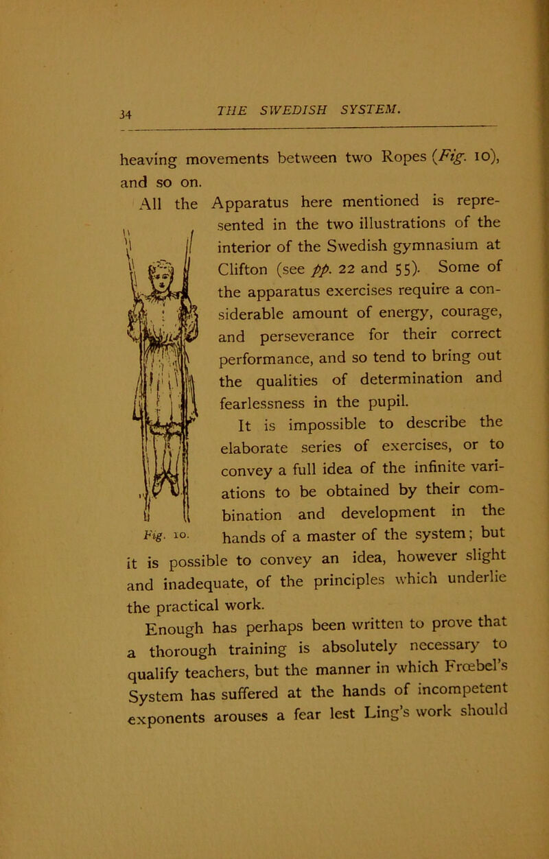 heaving movements between two Ropes {Fig. io), and so on. All the Apparatus here mentioned is repre- H ( sented in the two illustrations of the interior of the Swedish gymnasium at \\ ll Clifton (see pp. 22 and 55). Some of the apparatus exercises require a con- siderable amount of energy, courage, and perseverance for their correct performance, and so tend to bring out )fii ll the qualities of determination and fearlessness in the pupil. It is impossible to describe the elaborate series of exercises, or to convey a full idea of the infinite vari- ations to be obtained by their com- bination and development in the Tig- 10. hands of a master of the system; but it is possible to convey an idea, however slight and inadequate, of the principles which underlie the practical work. Enough has perhaps been written to prove that a thorough training is absolutely necessary to qualify teachers, but the manner in which Frcebel’s System has suffered at the hands of incompetent exponents arouses a fear lest Ling’s work should