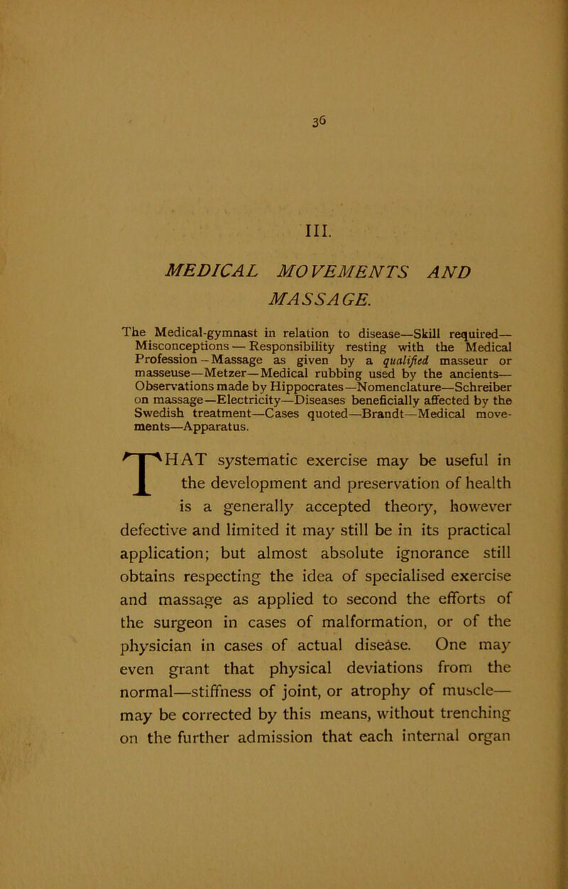 30 III. MEDICAL MOVEMENTS AND MASSAGE. The Medical-gymnast in relation to disease—Skill required— Misconceptions — Responsibility resting with the Medical Profession-Massage as given by a qualified masseur or masseuse—Metzer—Medical rubbing used by the ancients— Observations made by Hippocrates—Nomenclature—Schreiber on massage—Electricity—Diseases beneficially affected by the Swedish treatment—Cases quoted—Brandt—Medical move- ments—Apparatus. THAT systematic exercise may be useful in the development and preservation of health is a generally accepted theory, however defective and limited it may still be in its practical application; but almost absolute ignorance still obtains respecting the idea of specialised exercise and massage as applied to second the efforts of the surgeon in cases of malformation, or of the physician in cases of actual disease. One may- even grant that physical deviations from the normal—stiffness of joint, or atrophy of muscle— may be corrected by this means, without trenching on the further admission that each internal organ