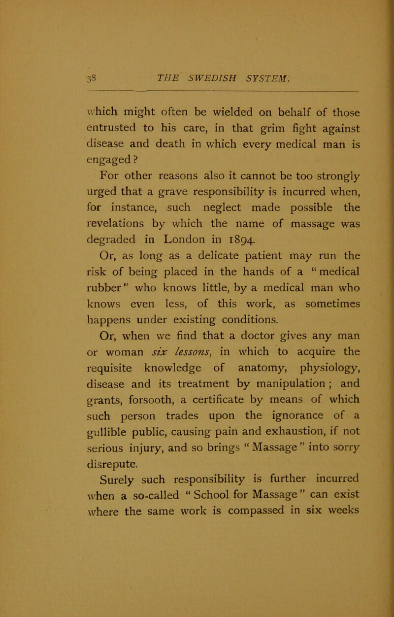 which might often be wielded on behalf of those entrusted to his care, in that grim fight against disease and death in which every medical man is engaged ? For other reasons also it cannot be too strongly urged that a grave responsibility is incurred when, for instance, such neglect made possible the revelations by which the name of massage was degraded in London in 1894. Or, as long as a delicate patient may run the risk of being placed in the hands of a “ medical rubber ” who knows little, by a medical man who knows even less, of this work, as sometimes happens under existing conditions. Or, when we find that a doctor gives any man or woman six lessons, in which to acquire the requisite knowledge of anatomy, physiology, disease and its treatment by manipulation ; and grants, forsooth, a certificate by means of which such person trades upon the ignorance of a gullible public, causing pain and exhaustion, if not serious injury, and so brings “ Massage” into sorry disrepute. Surely such responsibility is further incurred when a so-called “School for Massage” can exist where the same work is compassed in six weeks